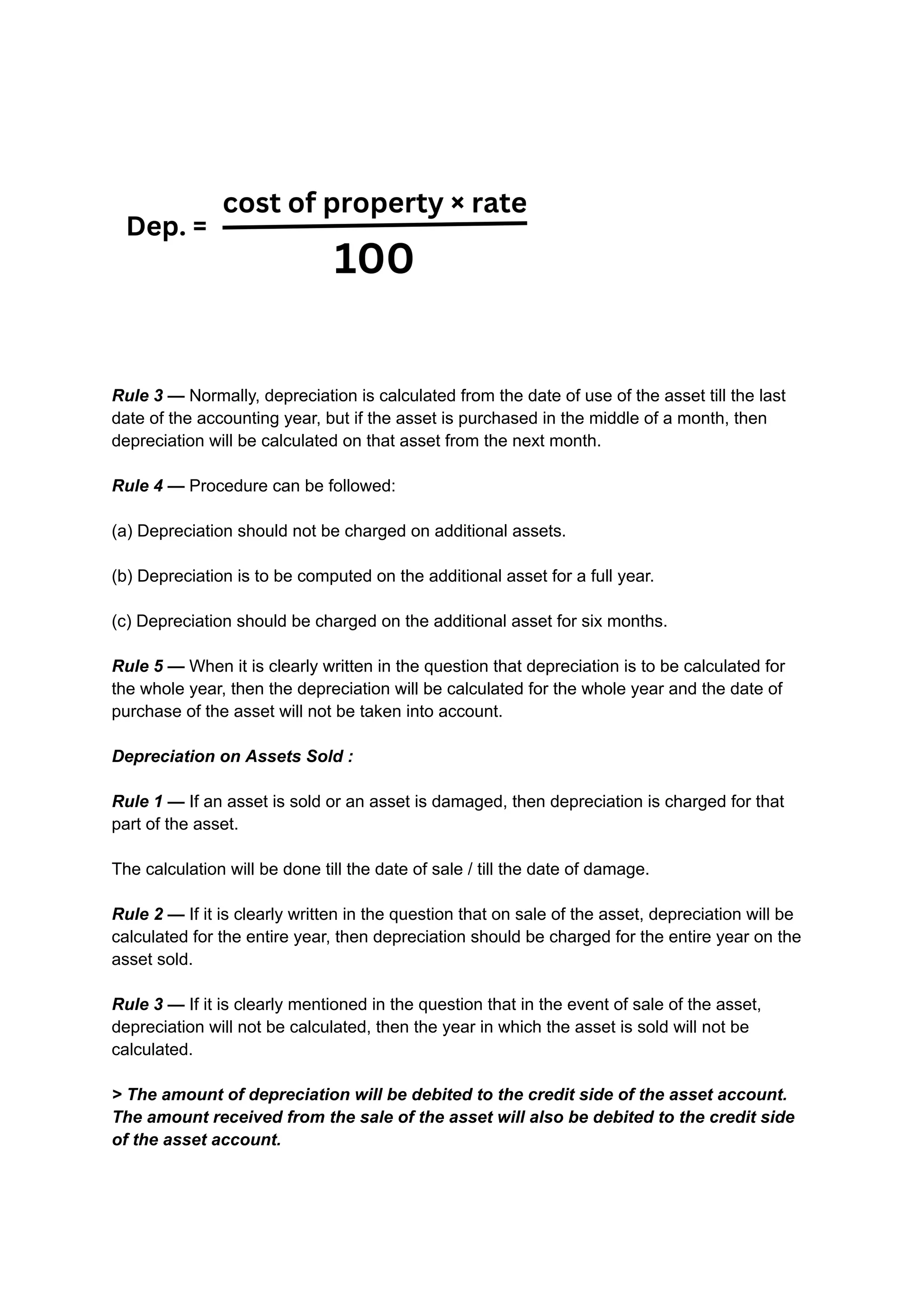 Rule 3 — Normally, depreciation is calculated from the date of use of the asset till the last
date of the accounting year, but if the asset is purchased in the middle of a month, then
depreciation will be calculated on that asset from the next month.
Rule 4 — Procedure can be followed:
(a) Depreciation should not be charged on additional assets.
(b) Depreciation is to be computed on the additional asset for a full year.
(c) Depreciation should be charged on the additional asset for six months.
Rule 5 — When it is clearly written in the question that depreciation is to be calculated for
the whole year, then the depreciation will be calculated for the whole year and the date of
purchase of the asset will not be taken into account.
Depreciation on Assets Sold :
Rule 1 — If an asset is sold or an asset is damaged, then depreciation is charged for that
part of the asset.
The calculation will be done till the date of sale / till the date of damage.
Rule 2 — If it is clearly written in the question that on sale of the asset, depreciation will be
calculated for the entire year, then depreciation should be charged for the entire year on the
asset sold.
Rule 3 — If it is clearly mentioned in the question that in the event of sale of the asset,
depreciation will not be calculated, then the year in which the asset is sold will not be
calculated.
> The amount of depreciation will be debited to the credit side of the asset account.
The amount received from the sale of the asset will also be debited to the credit side
of the asset account.
 