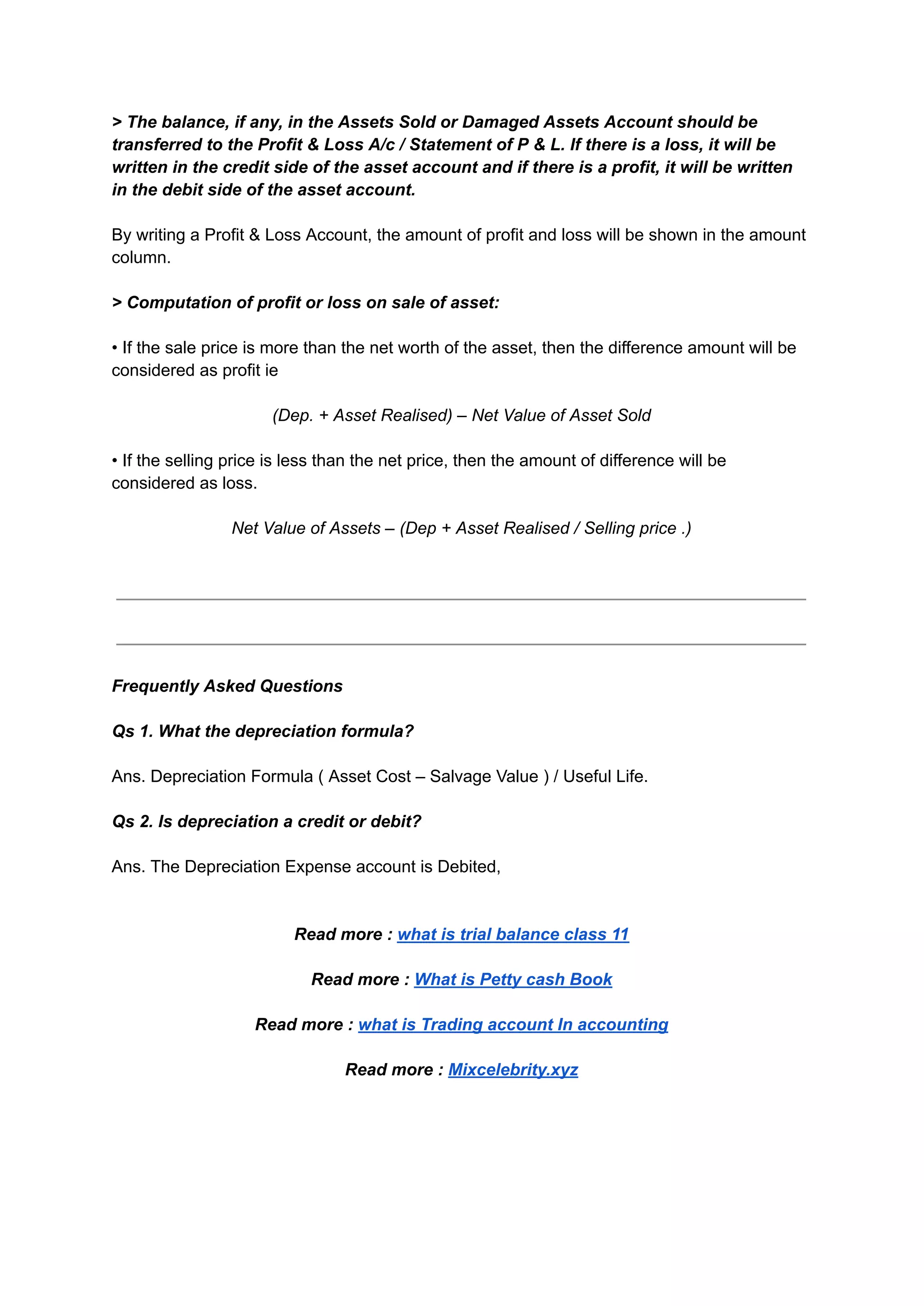 > The balance, if any, in the Assets Sold or Damaged Assets Account should be
transferred to the Profit & Loss A/c / Statement of P & L. If there is a loss, it will be
written in the credit side of the asset account and if there is a profit, it will be written
in the debit side of the asset account.
By writing a Profit & Loss Account, the amount of profit and loss will be shown in the amount
column.
> Computation of profit or loss on sale of asset:
• If the sale price is more than the net worth of the asset, then the difference amount will be
considered as profit ie
(Dep. + Asset Realised) – Net Value of Asset Sold
• If the selling price is less than the net price, then the amount of difference will be
considered as loss.
Net Value of Assets – (Dep + Asset Realised / Selling price .)
Frequently Asked Questions
Qs 1. What the depreciation formula?
Ans. Depreciation Formula ( Asset Cost – Salvage Value ) / Useful Life.
Qs 2. Is depreciation a credit or debit?
Ans. The Depreciation Expense account is Debited,
Read more : what is trial balance class 11
Read more : What is Petty cash Book
Read more : what is Trading account In accounting
Read more : Mixcelebrity.xyz
 