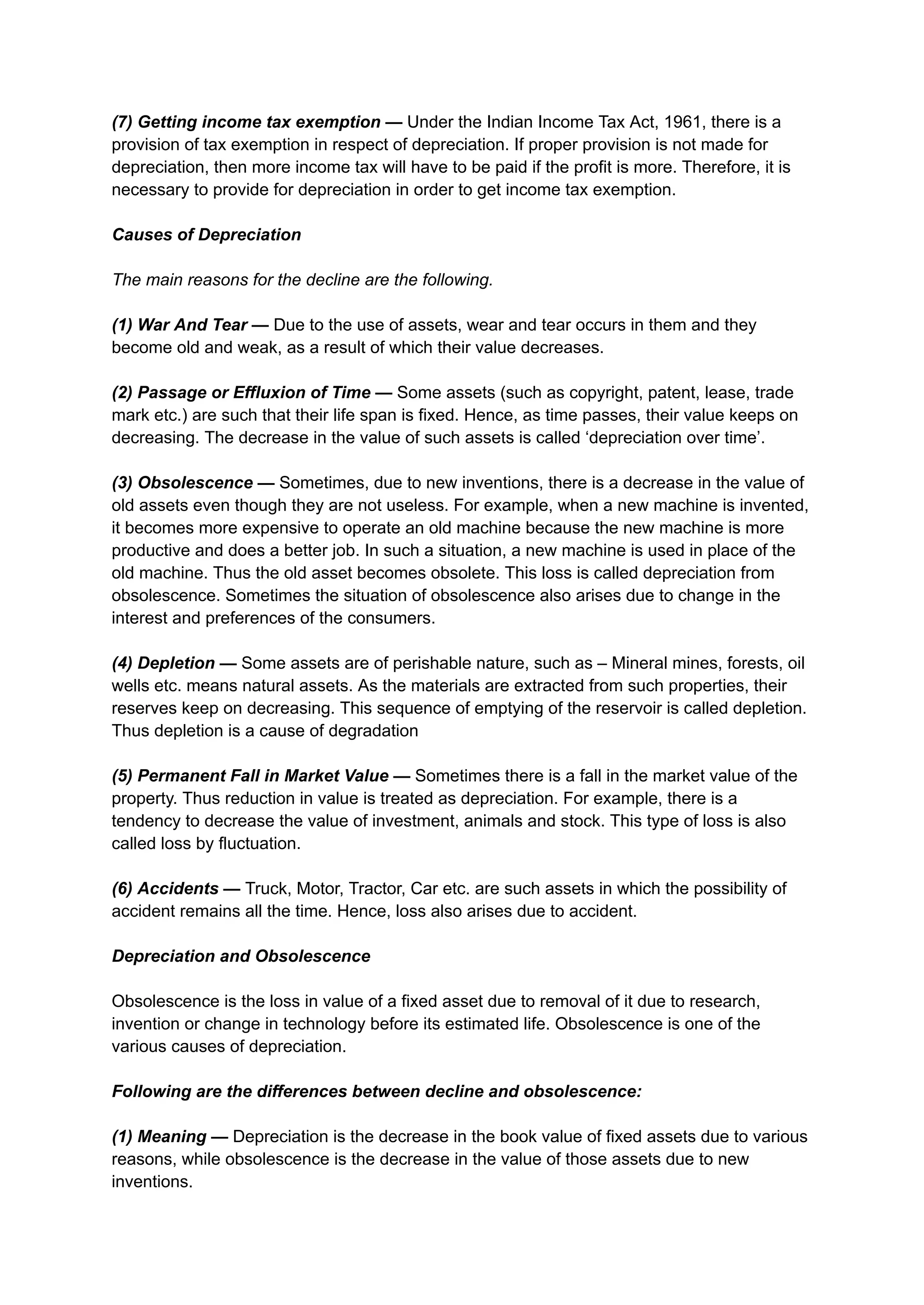 (7) Getting income tax exemption — Under the Indian Income Tax Act, 1961, there is a
provision of tax exemption in respect of depreciation. If proper provision is not made for
depreciation, then more income tax will have to be paid if the profit is more. Therefore, it is
necessary to provide for depreciation in order to get income tax exemption.
Causes of Depreciation
The main reasons for the decline are the following.
(1) War And Tear — Due to the use of assets, wear and tear occurs in them and they
become old and weak, as a result of which their value decreases.
(2) Passage or Effluxion of Time — Some assets (such as copyright, patent, lease, trade
mark etc.) are such that their life span is fixed. Hence, as time passes, their value keeps on
decreasing. The decrease in the value of such assets is called ‘depreciation over time’.
(3) Obsolescence — Sometimes, due to new inventions, there is a decrease in the value of
old assets even though they are not useless. For example, when a new machine is invented,
it becomes more expensive to operate an old machine because the new machine is more
productive and does a better job. In such a situation, a new machine is used in place of the
old machine. Thus the old asset becomes obsolete. This loss is called depreciation from
obsolescence. Sometimes the situation of obsolescence also arises due to change in the
interest and preferences of the consumers.
(4) Depletion — Some assets are of perishable nature, such as – Mineral mines, forests, oil
wells etc. means natural assets. As the materials are extracted from such properties, their
reserves keep on decreasing. This sequence of emptying of the reservoir is called depletion.
Thus depletion is a cause of degradation
(5) Permanent Fall in Market Value — Sometimes there is a fall in the market value of the
property. Thus reduction in value is treated as depreciation. For example, there is a
tendency to decrease the value of investment, animals and stock. This type of loss is also
called loss by fluctuation.
(6) Accidents — Truck, Motor, Tractor, Car etc. are such assets in which the possibility of
accident remains all the time. Hence, loss also arises due to accident.
Depreciation and Obsolescence
Obsolescence is the loss in value of a fixed asset due to removal of it due to research,
invention or change in technology before its estimated life. Obsolescence is one of the
various causes of depreciation.
Following are the differences between decline and obsolescence:
(1) Meaning — Depreciation is the decrease in the book value of fixed assets due to various
reasons, while obsolescence is the decrease in the value of those assets due to new
inventions.
 
