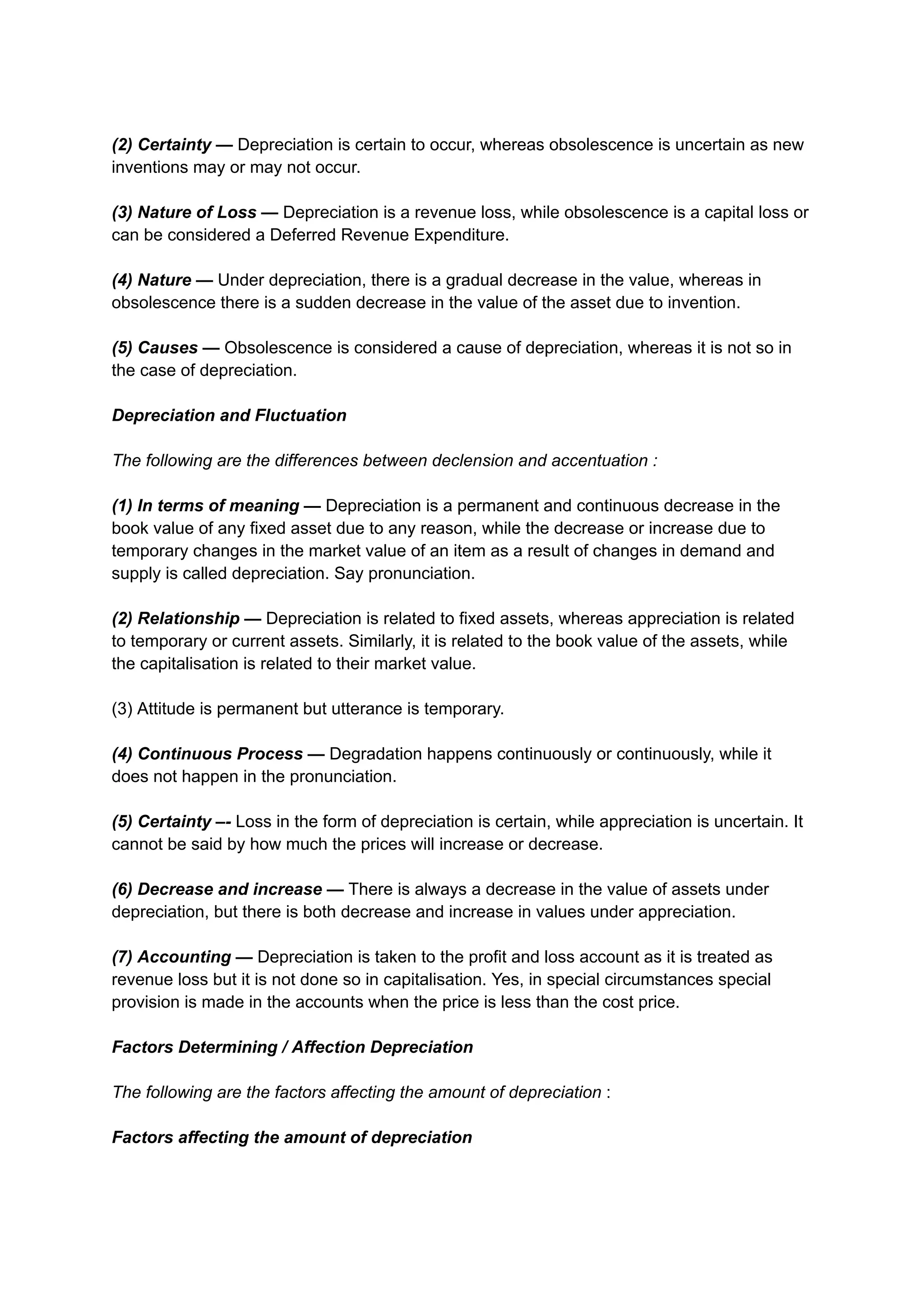 (2) Certainty — Depreciation is certain to occur, whereas obsolescence is uncertain as new
inventions may or may not occur.
(3) Nature of Loss — Depreciation is a revenue loss, while obsolescence is a capital loss or
can be considered a Deferred Revenue Expenditure.
(4) Nature — Under depreciation, there is a gradual decrease in the value, whereas in
obsolescence there is a sudden decrease in the value of the asset due to invention.
(5) Causes — Obsolescence is considered a cause of depreciation, whereas it is not so in
the case of depreciation.
Depreciation and Fluctuation
The following are the differences between declension and accentuation :
(1) In terms of meaning — Depreciation is a permanent and continuous decrease in the
book value of any fixed asset due to any reason, while the decrease or increase due to
temporary changes in the market value of an item as a result of changes in demand and
supply is called depreciation. Say pronunciation.
(2) Relationship — Depreciation is related to fixed assets, whereas appreciation is related
to temporary or current assets. Similarly, it is related to the book value of the assets, while
the capitalisation is related to their market value.
(3) Attitude is permanent but utterance is temporary.
(4) Continuous Process — Degradation happens continuously or continuously, while it
does not happen in the pronunciation.
(5) Certainty –- Loss in the form of depreciation is certain, while appreciation is uncertain. It
cannot be said by how much the prices will increase or decrease.
(6) Decrease and increase — There is always a decrease in the value of assets under
depreciation, but there is both decrease and increase in values ​
​
under appreciation.
(7) Accounting — Depreciation is taken to the profit and loss account as it is treated as
revenue loss but it is not done so in capitalisation. Yes, in special circumstances special
provision is made in the accounts when the price is less than the cost price.
Factors Determining / Affection Depreciation
The following are the factors affecting the amount of depreciation :
Factors affecting the amount of depreciation
 