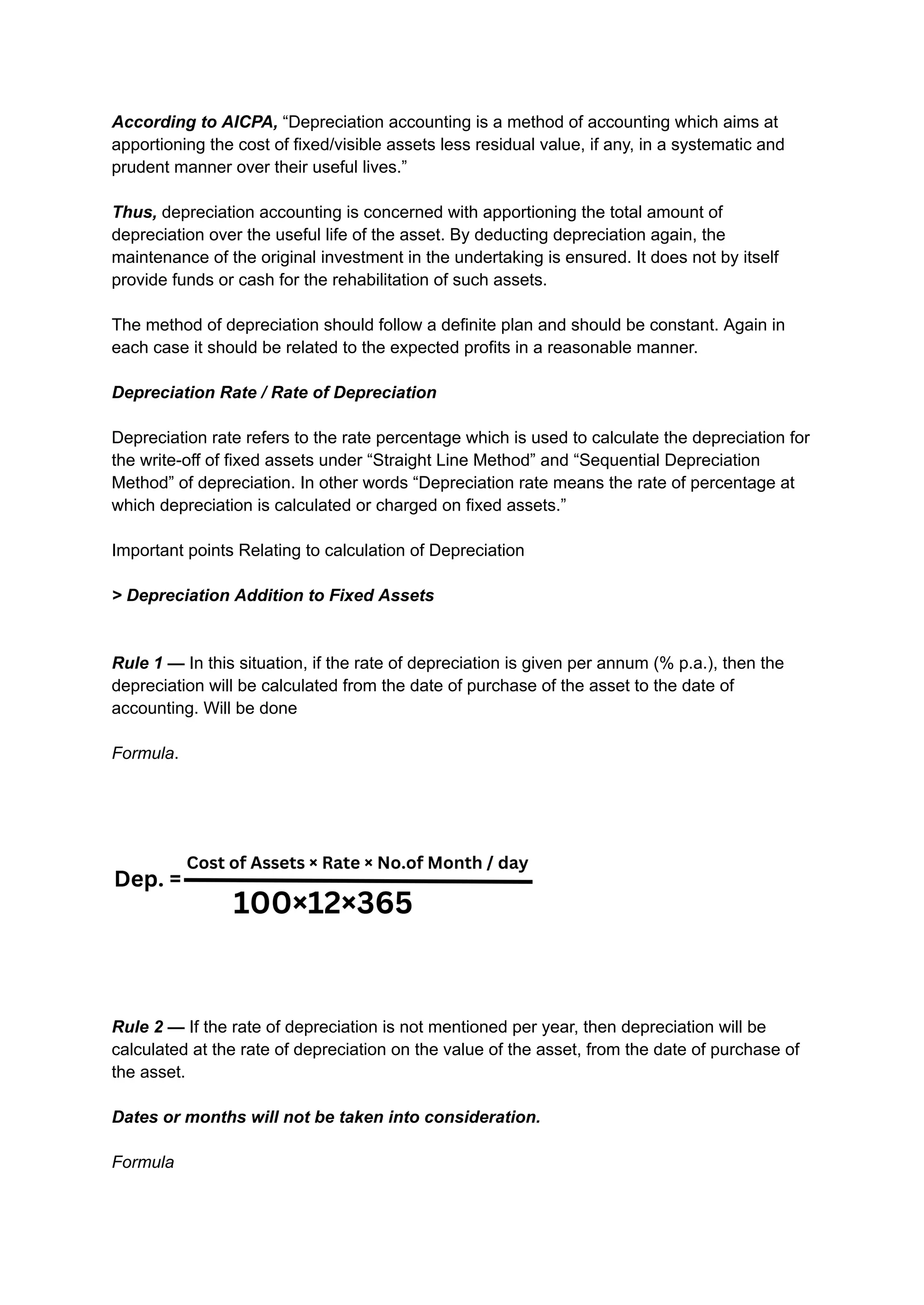 According to AICPA, “Depreciation accounting is a method of accounting which aims at
apportioning the cost of fixed/visible assets less residual value, if any, in a systematic and
prudent manner over their useful lives.”
Thus, depreciation accounting is concerned with apportioning the total amount of
depreciation over the useful life of the asset. By deducting depreciation again, the
maintenance of the original investment in the undertaking is ensured. It does not by itself
provide funds or cash for the rehabilitation of such assets.
The method of depreciation should follow a definite plan and should be constant. Again in
each case it should be related to the expected profits in a reasonable manner.
Depreciation Rate / Rate of Depreciation
Depreciation rate refers to the rate percentage which is used to calculate the depreciation for
the write-off of fixed assets under “Straight Line Method” and “Sequential Depreciation
Method” of depreciation. In other words “Depreciation rate means the rate of percentage at
which depreciation is calculated or charged on fixed assets.”
Important points Relating to calculation of Depreciation
> Depreciation Addition to Fixed Assets
Rule 1 — In this situation, if the rate of depreciation is given per annum (% p.a.), then the
depreciation will be calculated from the date of purchase of the asset to the date of
accounting. Will be done
Formula.
Rule 2 — If the rate of depreciation is not mentioned per year, then depreciation will be
calculated at the rate of depreciation on the value of the asset, from the date of purchase of
the asset.
Dates or months will not be taken into consideration.
Formula
 