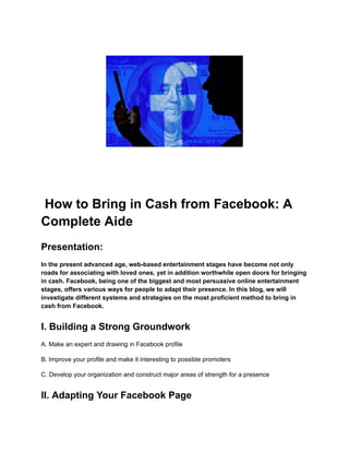 How to Bring in Cash from Facebook: A
Complete Aide
Presentation:
In the present advanced age, web-based entertainment stages have become not only
roads for associating with loved ones, yet in addition worthwhile open doors for bringing
in cash. Facebook, being one of the biggest and most persuasive online entertainment
stages, offers various ways for people to adapt their presence. In this blog, we will
investigate different systems and strategies on the most proficient method to bring in
cash from Facebook.
I. Building a Strong Groundwork
A. Make an expert and drawing in Facebook profile
B. Improve your profile and make it interesting to possible promoters
C. Develop your organization and construct major areas of strength for a presence
II. Adapting Your Facebook Page
 