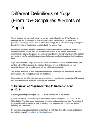 Different Deﬁnitions of Yoga
(From 15+ Scriptures & Roots of
Yoga)
Yog, or Yoga as it is commonly known, is derived from the Sanskrit word ‘Yuj’. Sanskrit is a
language with an extensive vocabulary and strict rules for word usage. Each word is a
powerhouse of energy derived from its letters. Interestingly, there is no terminology for “Yoga” in
Sanskrit. Over time, Yog became associated with the label of Yoga.
Achieving a conscious connection is key to accessing the true essence of yoga. Through this
mindful awareness, we are able to fully immerse ourselves in the present moment and
experience the people, things, and experiences around us in a more profound way. This state of
connection is a joyful and fulfilling experience that adds a new level of depth and richness to our
lives.
Yoga is not limited to a single definition but rather encompasses various paths to connect with
our true selves. Understanding the classical definitions of yoga and exploring our own
understanding of it can unlock the doors to our intuition and creativity.
The diverse definitions of yoga reveal a broad range of knowledge and experiences that can
guide us along the yogic path toward self-realization.
Here, let’s know the different meaning and definitions of yoga, from the perspective of Bhagavad
Gita, Katha Upanishad, Patanjali, Mahabharata, and more.
1. Definition of Yoga According to Kathopanishad
(6.10–11)
According to the Kaṭ
ha Upaniṣ
ad 6.10–11, it is the "firm restraint of the senses."
When the mind and senses (jñānāni),are still and the intellect is not active, one can reach the
highest state. This state allows for complete focus and undistracted awareness. The practice of
yoga enables us to achieve this state by allowing us to transcend our thoughts and senses,
revealing our true selves.
By understanding yoga as restraint, we can learn to control our thoughts, senses, and actions,
improving our overall mental and emotional well-being.
 