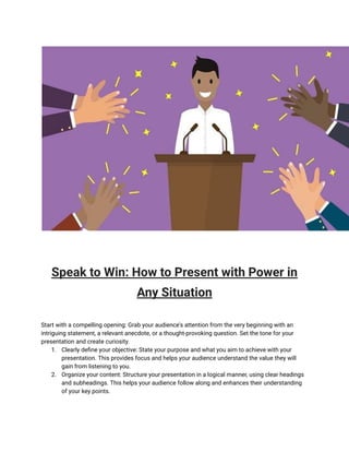 Speak to Win: How to Present with Power in
Any Situation
Start with a compelling opening: Grab your audience's attention from the very beginning with an
intriguing statement, a relevant anecdote, or a thought-provoking question. Set the tone for your
presentation and create curiosity.
1. Clearly define your objective: State your purpose and what you aim to achieve with your
presentation. This provides focus and helps your audience understand the value they will
gain from listening to you.
2. Organize your content: Structure your presentation in a logical manner, using clear headings
and subheadings. This helps your audience follow along and enhances their understanding
of your key points.
 