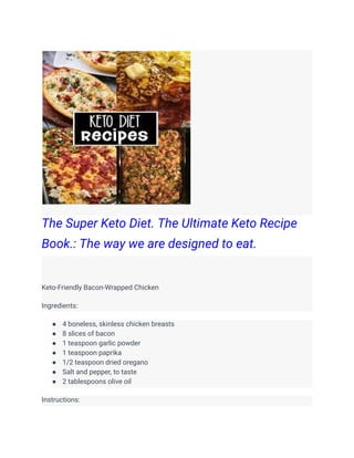 The Super Keto Diet. The Ultimate Keto Recipe
Book.: The way we are designed to eat.
Keto-Friendly Bacon-Wrapped Chicken
Ingredients:
● 4 boneless, skinless chicken breasts
● 8 slices of bacon
● 1 teaspoon garlic powder
● 1 teaspoon paprika
● 1/2 teaspoon dried oregano
● Salt and pepper, to taste
● 2 tablespoons olive oil
Instructions:
 