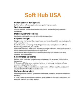 Soft Hub USA
​ Custom Software Development:
​ Building tailored software solutions to meet specific business needs.
​ Web Development:
​ Creating websites and web applications using various programming languages and
frameworks.
​ Mobile App Development:
​ Developing mobile applications for iOS and Android platforms.
​ Graphics Design:
​ Designing user interfaces and user experiences to enhance the usability and visual appeal of
software applications.
​ Quality Assurance and Testing: Conducting comprehensive testing to ensure software
functionality, performance, and security.
​ Software Maintenance and Support: Providing ongoing maintenance and support services to
ensure the smooth operation of software applications.
​ Cloud Services: Assisting with cloud computing, including cloud infrastructure setup,
migration, and management.
​ E-commerce Solutions:
​ Building online stores and integrating payment gateways for secure and efficient online
transactions.
​ IT Consulting: Offering expert advice and guidance on technology strategies, software
selection, and digital transformation.
​ Data Analytics and Business Intelligence: Implementing solutions to gather, analyze, and
visualize data for informed business decisions.
​ Software Integration:
​ Integrating different software systems and platforms to streamline processes and enhance
efficiency.
​ IT Project Management: Managing software projects, including planning, coordination, and
execution to ensure successful delivery.
 