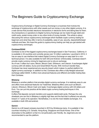 The Beginners Guide to Cryptocurrency Exchange
Cryptocurrency Exchange or Digital Currency Exchange is a business that involves the
exchange of cryptocurrency with other assets such as money or any other digital currency. It is
a web service that provides electronic transactions in electronic forms and taking fees for them.
Any transactions or operations to Digital Currency Exchange can be made through debit and
credit cards, postal money order or any other kinds of money transfer. This article is about
discussing the various cryptocurrency exchanges which facilitate crypto currency trading for
beginners and what they offer in terms of availability, ease of use, security, deposit/withdrawal
methods and fees. We hope this guide to cryptocurrency trading can help you get started with
cryptocurrency exchanges.
Coinbase/GDAX
Coinbase is one of the biggest cryptocurrency exchanges based in San Francisco, California. It
is available in 32 countries and currently serves over 10 million customers. Launched in 2012, it
has an easy to use interface that makes Digital Currency Exchange an easy task for a non-
technical person. It is also available for both iOS and Android. Unfortunately, Coinbase doesn't
provide crypto currency mining for beginners and is only an exchange.
As of now, it offers four coins, Bitcoin, Bitcoin Cash, Ethereum, and Litecoin. It exchanges digital
currency with US dollars, Euros and Great British Pounds. With minimum transfer fees,
Coinbase has never experienced any security breach which makes it a perfect platform for
digital currency exchange. In addition to that, Coinbase also offers a fully-fledged advanced
exchange called GDAX. It offers more advanced features and different and better trading fees
than Coinbase.
Bitstamp
Bitstamp is another platform that provides digital currency exchange. It is relatively easy to use
and offers more advanced features via TradeView. Bitstamp offers coins such as Bitcoin,
Litecoin, Ethereum, Bitcoin Cash and ripple. It exchanges digital currency with US dollars and
Euro. You can put into practice all the latest crypto currency trading techniques in this
exchange.
It offers Flat deposits via bank transfers and supports debit/credit cards. Perhaps the only
drawback one can find in Bitstamp is slightly high fees and the fact that it suffered one security
breach in 7 years of its operation. Nonetheless, it is one the most reliable exchanges. It is
available in both iOS and android.
Gemini
Gemini is a UK based company launched in 2015 by Winklevoss twins. It is available in few
countries including U.S, Canada, Hong-Kong, Singapore and South Korea. One of the
downsides to this platform is that it is not particularly user friendly. So, beginners are not
recommended to use this platform.
 