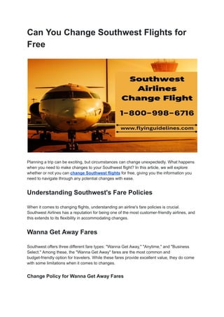 Can You Change Southwest Flights for
Free
Planning a trip can be exciting, but circumstances can change unexpectedly. What happens
when you need to make changes to your Southwest flight? In this article, we will explore
whether or not you can change Southwest flights for free, giving you the information you
need to navigate through any potential changes with ease.
Understanding Southwest's Fare Policies
When it comes to changing flights, understanding an airline's fare policies is crucial.
Southwest Airlines has a reputation for being one of the most customer-friendly airlines, and
this extends to its flexibility in accommodating changes.
Wanna Get Away Fares
Southwest offers three different fare types: "Wanna Get Away," "Anytime," and "Business
Select." Among these, the "Wanna Get Away" fares are the most common and
budget-friendly option for travelers. While these fares provide excellent value, they do come
with some limitations when it comes to changes.
Change Policy for Wanna Get Away Fares
 