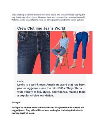 Crew Clothing is a British brand known for its casual and coastal-inspired clothing, but
they do not specialize in jeans. However, there are numerous brands around the world
that offer a wide range of jeans. Here are some popular jeans brands known globally:
​ Crew Clothing Jeans World
​
​ Levi's:
​ Levi's is a well-known American brand that has been
producing jeans since the mid-1800s. They offer a
wide variety of fits, styles, and washes, making them
a popular choice worldwide.
Wrangler:
Wrangler is another iconic American brand recognized for its durable and
rugged jeans. They offer different cuts and styles, including their classic
cowboy-inspired jeans.
 