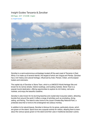 Insight Guides Tanzania & Zanzibar
659 Pages · 2017 · 67.49 MB · English
by Insight Guides
Zanzibar is a semi-autonomous archipelago located off the east coast of Tanzania in East
Africa. It is made up of several islands, the largest of which are Unguja and Pemba. Zanzibar
has a rich history and cultural heritage, influenced by Arab, Persian, Indian, and European
traders and colonizers.
The capital city of Zanzibar is Stone Town, which is a UNESCO World Heritage Site and
known for its narrow streets, historic buildings, and bustling markets. Stone Town is a
popular tourist destination, offering opportunities to explore its rich history, visit spice
markets, and enjoy the beautiful coastline.
Zanzibar is also known for its stunning beaches and crystal-clear turquoise waters, attracting
tourists from around the world. It offers a range of activities such as snorkeling, diving,
sailing, and fishing. The island is also home to the Jozani Chwaka Bay National Park, a
protected area that is home to the endangered red colobus monkey.
In addition to its natural beauty, Zanzibar is famous for its spices, particularly cloves, which
are grown on the island. Spice tours are a popular activity for visitors, allowing them to learn
about the various spices grown on the island and their uses in traditional Zanzibari cuisine.
 