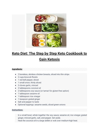 Keto Diet: The Step by Step Keto Cookbook to
Gain Ketosis
Ingredients:
● 2 boneless, skinless chicken breasts, sliced into thin strips
● 2 cups broccoli florets
● 1 red bell pepper, sliced
● 1 small onion, thinly sliced
● 3 cloves garlic, minced
● 2 tablespoons coconut oil
● 2 tablespoons soy sauce (or tamari for gluten-free option)
● 1 tablespoon sesame oil
● 1 tablespoon rice vinegar
● 1 teaspoon grated ginger
● Salt and pepper to taste
● Optional toppings: sesame seeds, sliced green onions
Instructions:
​ In a small bowl, whisk together the soy sauce, sesame oil, rice vinegar, grated
ginger, minced garlic, salt, and pepper. Set aside.
​ Heat the coconut oil in a large skillet or wok over medium-high heat.
 