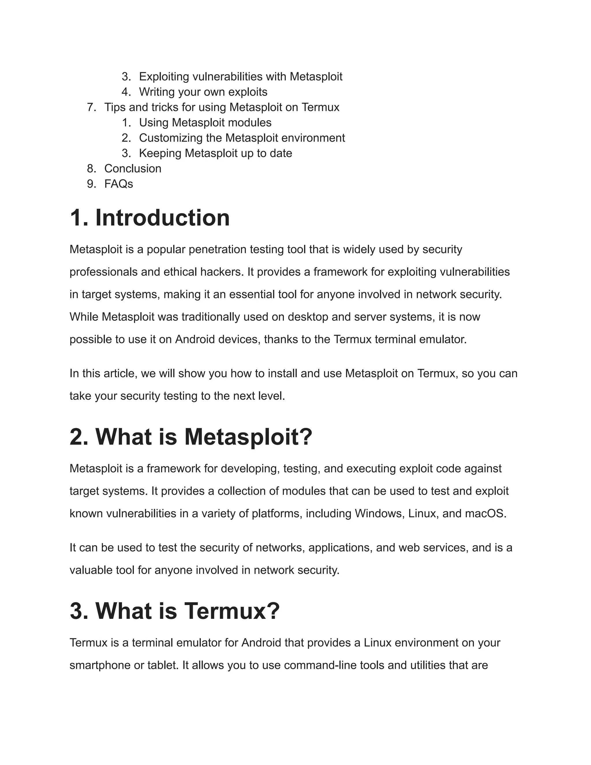 3. Exploiting vulnerabilities with Metasploit 4. Writing your own exploits 7. Tips and tricks for using Metasploit on Termux 1. Using Metasploit modules 2. Customizing the Metasploit environment 3. Keeping Metasploit up to date 8. Conclusion 9. FAQs 1. Introduction Metasploit is a popular penetration testing tool that is widely used by security professionals and ethical hackers. It provides a framework for exploiting vulnerabilities in target systems, making it an essential tool for anyone involved in network security. While Metasploit was traditionally used on desktop and server systems, it is now possible to use it on Android devices, thanks to the Termux terminal emulator. In this article, we will show you how to install and use Metasploit on Termux, so you can take your security testing to the next level. 2. What is Metasploit? Metasploit is a framework for developing, testing, and executing exploit code against target systems. It provides a collection of modules that can be used to test and exploit known vulnerabilities in a variety of platforms, including Windows, Linux, and macOS. It can be used to test the security of networks, applications, and web services, and is a valuable tool for anyone involved in network security. 3. What is Termux? Termux is a terminal emulator for Android that provides a Linux environment on your smartphone or tablet. It allows you to use command-line tools and utilities that are 
