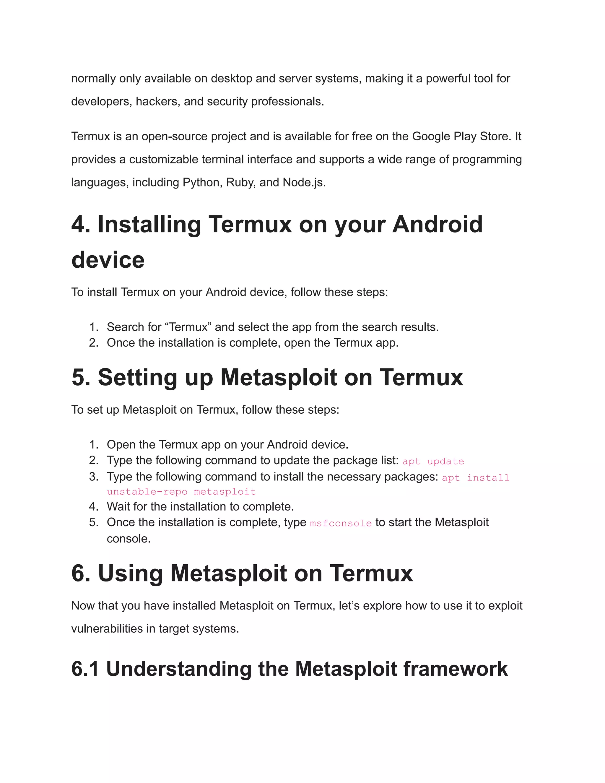 normally only available on desktop and server systems, making it a powerful tool for developers, hackers, and security professionals. Termux is an open-source project and is available for free on the Google Play Store. It provides a customizable terminal interface and supports a wide range of programming languages, including Python, Ruby, and Node.js. 4. Installing Termux on your Android device To install Termux on your Android device, follow these steps: 1. Search for “Termux” and select the app from the search results. 2. Once the installation is complete, open the Termux app. 5. Setting up Metasploit on Termux To set up Metasploit on Termux, follow these steps: 1. Open the Termux app on your Android device. 2. Type the following command to update the package list: apt update 3. Type the following command to install the necessary packages: apt install unstable-repo metasploit 4. Wait for the installation to complete. 5. Once the installation is complete, type msfconsole to start the Metasploit console. 6. Using Metasploit on Termux Now that you have installed Metasploit on Termux, let’s explore how to use it to exploit vulnerabilities in target systems. 6.1 Understanding the Metasploit framework 