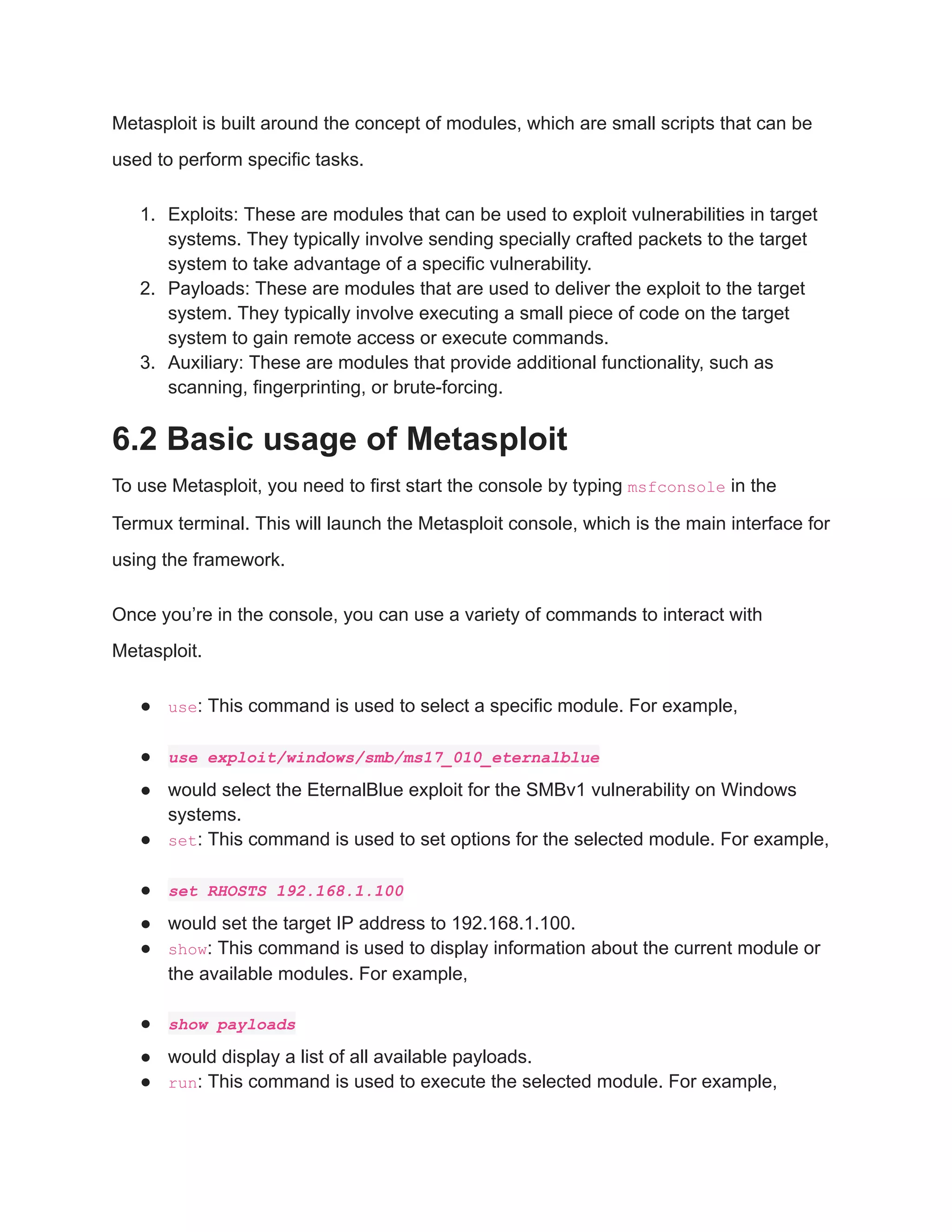 Metasploit is built around the concept of modules, which are small scripts that can be used to perform specific tasks. 1. Exploits: These are modules that can be used to exploit vulnerabilities in target systems. They typically involve sending specially crafted packets to the target system to take advantage of a specific vulnerability. 2. Payloads: These are modules that are used to deliver the exploit to the target system. They typically involve executing a small piece of code on the target system to gain remote access or execute commands. 3. Auxiliary: These are modules that provide additional functionality, such as scanning, fingerprinting, or brute-forcing. 6.2 Basic usage of Metasploit To use Metasploit, you need to first start the console by typing msfconsole in the Termux terminal. This will launch the Metasploit console, which is the main interface for using the framework. Once you’re in the console, you can use a variety of commands to interact with Metasploit. ● use: This command is used to select a specific module. For example, ● use exploit/windows/smb/ms17_010_eternalblue ● would select the EternalBlue exploit for the SMBv1 vulnerability on Windows systems. ● set: This command is used to set options for the selected module. For example, ● set RHOSTS 192.168.1.100 ● would set the target IP address to 192.168.1.100. ● show: This command is used to display information about the current module or the available modules. For example, ● show payloads ● would display a list of all available payloads. ● run: This command is used to execute the selected module. For example, 