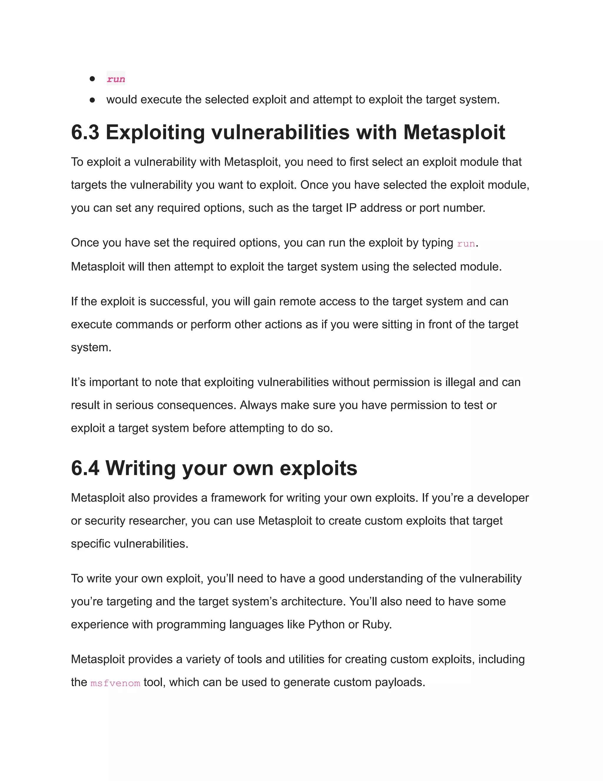 ● run ● would execute the selected exploit and attempt to exploit the target system. 6.3 Exploiting vulnerabilities with Metasploit To exploit a vulnerability with Metasploit, you need to first select an exploit module that targets the vulnerability you want to exploit. Once you have selected the exploit module, you can set any required options, such as the target IP address or port number. Once you have set the required options, you can run the exploit by typing run. Metasploit will then attempt to exploit the target system using the selected module. If the exploit is successful, you will gain remote access to the target system and can execute commands or perform other actions as if you were sitting in front of the target system. It’s important to note that exploiting vulnerabilities without permission is illegal and can result in serious consequences. Always make sure you have permission to test or exploit a target system before attempting to do so. 6.4 Writing your own exploits Metasploit also provides a framework for writing your own exploits. If you’re a developer or security researcher, you can use Metasploit to create custom exploits that target specific vulnerabilities. To write your own exploit, you’ll need to have a good understanding of the vulnerability you’re targeting and the target system’s architecture. You’ll also need to have some experience with programming languages like Python or Ruby. Metasploit provides a variety of tools and utilities for creating custom exploits, including the msfvenom tool, which can be used to generate custom payloads. 
