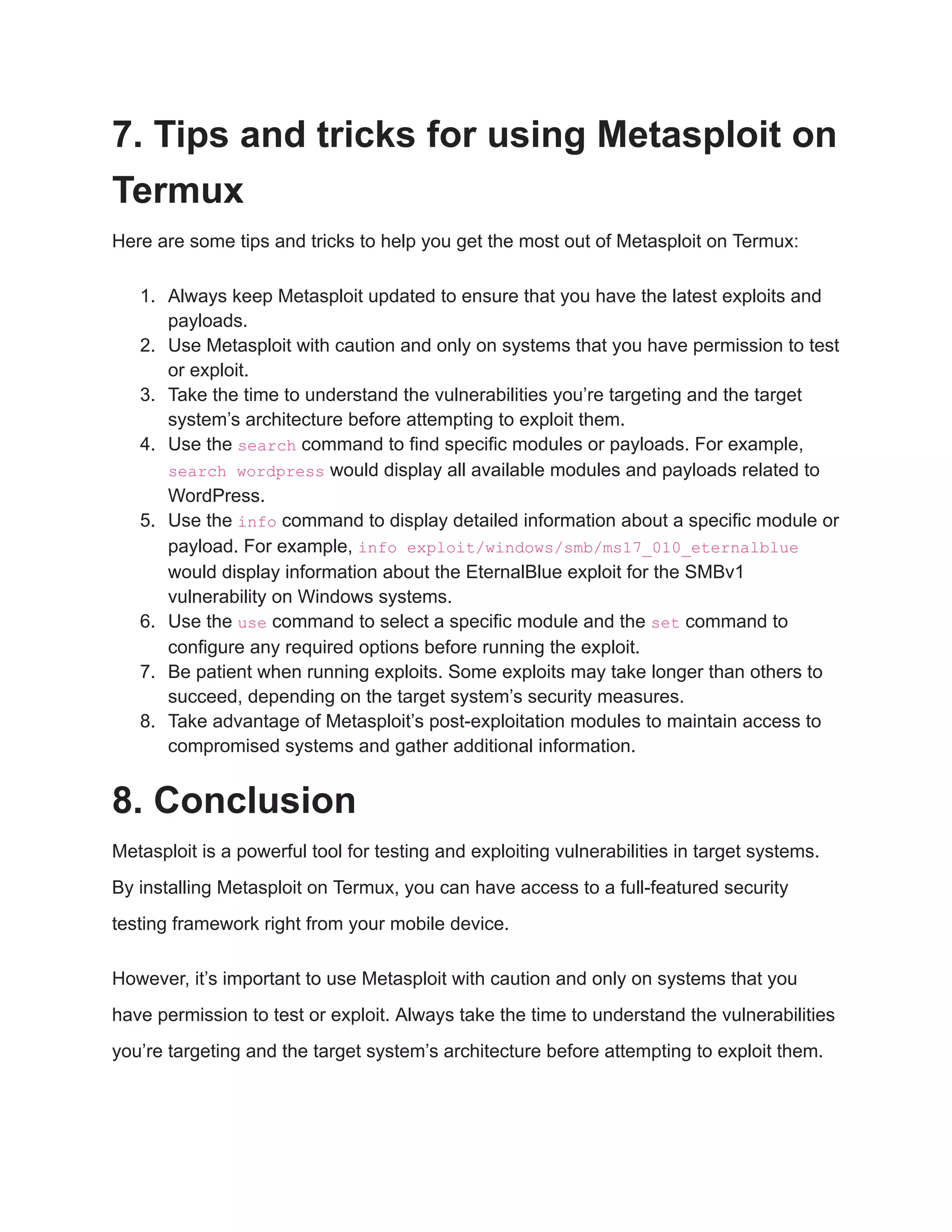 7. Tips and tricks for using Metasploit on Termux Here are some tips and tricks to help you get the most out of Metasploit on Termux: 1. Always keep Metasploit updated to ensure that you have the latest exploits and payloads. 2. Use Metasploit with caution and only on systems that you have permission to test or exploit. 3. Take the time to understand the vulnerabilities you’re targeting and the target system’s architecture before attempting to exploit them. 4. Use the search command to find specific modules or payloads. For example, search wordpress would display all available modules and payloads related to WordPress. 5. Use the info command to display detailed information about a specific module or payload. For example, info exploit/windows/smb/ms17_010_eternalblue would display information about the EternalBlue exploit for the SMBv1 vulnerability on Windows systems. 6. Use the use command to select a specific module and the set command to configure any required options before running the exploit. 7. Be patient when running exploits. Some exploits may take longer than others to succeed, depending on the target system’s security measures. 8. Take advantage of Metasploit’s post-exploitation modules to maintain access to compromised systems and gather additional information. 8. Conclusion Metasploit is a powerful tool for testing and exploiting vulnerabilities in target systems. By installing Metasploit on Termux, you can have access to a full-featured security testing framework right from your mobile device. However, it’s important to use Metasploit with caution and only on systems that you have permission to test or exploit. Always take the time to understand the vulnerabilities you’re targeting and the target system’s architecture before attempting to exploit them. 