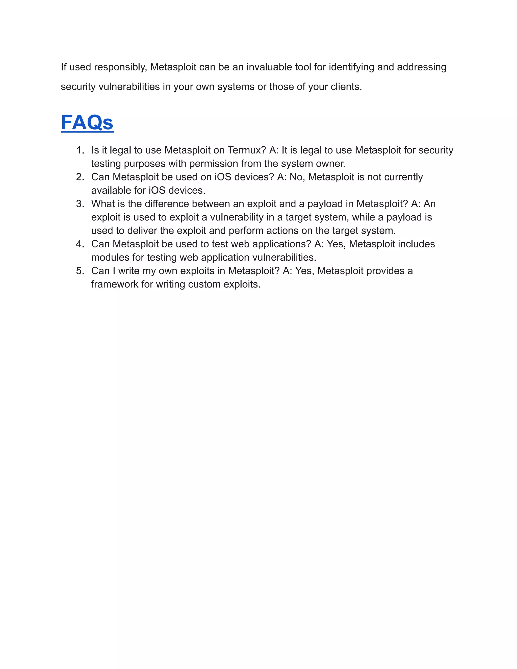 If used responsibly, Metasploit can be an invaluable tool for identifying and addressing security vulnerabilities in your own systems or those of your clients. FAQs 1. Is it legal to use Metasploit on Termux? A: It is legal to use Metasploit for security testing purposes with permission from the system owner. 2. Can Metasploit be used on iOS devices? A: No, Metasploit is not currently available for iOS devices. 3. What is the difference between an exploit and a payload in Metasploit? A: An exploit is used to exploit a vulnerability in a target system, while a payload is used to deliver the exploit and perform actions on the target system. 4. Can Metasploit be used to test web applications? A: Yes, Metasploit includes modules for testing web application vulnerabilities. 5. Can I write my own exploits in Metasploit? A: Yes, Metasploit provides a framework for writing custom exploits. 