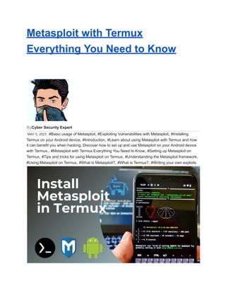 Metasploit with Termux
Everything You Need to Know
ByCyber Security Expert
MAY 5, 2023 #Basic usage of Metasploit, #Exploiting Vulnerabilities with Metasploit, #Installing
Termux on your Android device, #Introduction, #Learn about using Metasploit with Termux and how
it can benefit you when hacking. Discover how to set up and use Metasploit on your Android device
with Termux., #Metasploit with Termux Everything You Need to Know, #Setting up Metasploit on
Termux, #Tips and tricks for using Metasploit on Termux, #Understanding the Metasploit framework,
#Using Metasploit on Termux, #What is Metasploit?, #What is Termux?, #Writing your own exploits
 
