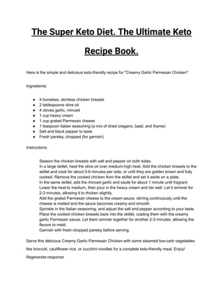 The Super Keto Diet. The Ultimate Keto
Recipe Book.
Here is the simple and delicious keto-friendly recipe for "Creamy Garlic Parmesan Chicken":
Ingredients:
● 4 boneless, skinless chicken breasts
● 2 tablespoons olive oil
● 4 cloves garlic, minced
● 1 cup heavy cream
● 1 cup grated Parmesan cheese
● 1 teaspoon Italian seasoning (a mix of dried oregano, basil, and thyme)
● Salt and black pepper to taste
● Fresh parsley, chopped (for garnish)
Instructions:
​ Season the chicken breasts with salt and pepper on both sides.
​ In a large skillet, heat the olive oil over medium-high heat. Add the chicken breasts to the
skillet and cook for about 5-6 minutes per side, or until they are golden brown and fully
cooked. Remove the cooked chicken from the skillet and set it aside on a plate.
​ In the same skillet, add the minced garlic and sauté for about 1 minute until fragrant.
​ Lower the heat to medium, then pour in the heavy cream and stir well. Let it simmer for
2-3 minutes, allowing it to thicken slightly.
​ Add the grated Parmesan cheese to the cream sauce, stirring continuously until the
cheese is melted and the sauce becomes creamy and smooth.
​ Sprinkle in the Italian seasoning, and adjust the salt and pepper according to your taste.
​ Place the cooked chicken breasts back into the skillet, coating them with the creamy
garlic Parmesan sauce. Let them simmer together for another 2-3 minutes, allowing the
flavors to meld.
​ Garnish with fresh chopped parsley before serving.
Serve this delicious Creamy Garlic Parmesan Chicken with some steamed low-carb vegetables
like broccoli, cauliflower rice, or zucchini noodles for a complete keto-friendly meal. Enjoy!
Regenerate response
 