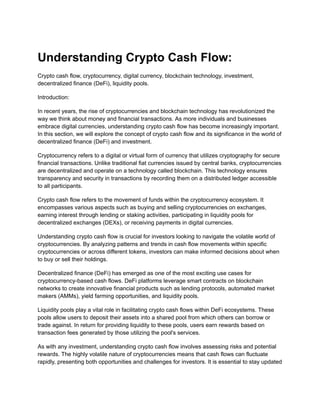 Understanding Crypto Cash Flow:
Crypto cash flow, cryptocurrency, digital currency, blockchain technology, investment,
decentralized finance (DeFi), liquidity pools.
Introduction:
In recent years, the rise of cryptocurrencies and blockchain technology has revolutionized the
way we think about money and financial transactions. As more individuals and businesses
embrace digital currencies, understanding crypto cash flow has become increasingly important.
In this section, we will explore the concept of crypto cash flow and its significance in the world of
decentralized finance (DeFi) and investment.
Cryptocurrency refers to a digital or virtual form of currency that utilizes cryptography for secure
financial transactions. Unlike traditional fiat currencies issued by central banks, cryptocurrencies
are decentralized and operate on a technology called blockchain. This technology ensures
transparency and security in transactions by recording them on a distributed ledger accessible
to all participants.
Crypto cash flow refers to the movement of funds within the cryptocurrency ecosystem. It
encompasses various aspects such as buying and selling cryptocurrencies on exchanges,
earning interest through lending or staking activities, participating in liquidity pools for
decentralized exchanges (DEXs), or receiving payments in digital currencies.
Understanding crypto cash flow is crucial for investors looking to navigate the volatile world of
cryptocurrencies. By analyzing patterns and trends in cash flow movements within specific
cryptocurrencies or across different tokens, investors can make informed decisions about when
to buy or sell their holdings.
Decentralized finance (DeFi) has emerged as one of the most exciting use cases for
cryptocurrency-based cash flows. DeFi platforms leverage smart contracts on blockchain
networks to create innovative financial products such as lending protocols, automated market
makers (AMMs), yield farming opportunities, and liquidity pools.
Liquidity pools play a vital role in facilitating crypto cash flows within DeFi ecosystems. These
pools allow users to deposit their assets into a shared pool from which others can borrow or
trade against. In return for providing liquidity to these pools, users earn rewards based on
transaction fees generated by those utilizing the pool's services.
As with any investment, understanding crypto cash flow involves assessing risks and potential
rewards. The highly volatile nature of cryptocurrencies means that cash flows can fluctuate
rapidly, presenting both opportunities and challenges for investors. It is essential to stay updated
 