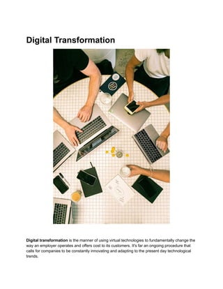 Digital Transformation
Digital transformation is the manner of using virtual technologies to fundamentally change the
way an employer operates and offers cost to its customers. It's far an ongoing procedure that
calls for companies to be constantly innovating and adapting to the present day technological
trends.
 