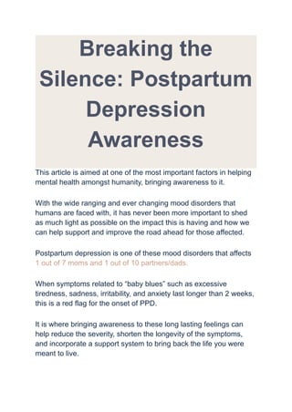 Breaking the
Silence: Postpartum
Depression
Awareness
This article is aimed at one of the most important factors in helping
mental health amongst humanity, bringing awareness to it.
With the wide ranging and ever changing mood disorders that
humans are faced with, it has never been more important to shed
as much light as possible on the impact this is having and how we
can help support and improve the road ahead for those affected.
Postpartum depression is one of these mood disorders that affects
1 out of 7 moms and 1 out of 10 partners/dads.
When symptoms related to “baby blues” such as excessive
tiredness, sadness, irritability, and anxiety last longer than 2 weeks,
this is a red flag for the onset of PPD.
It is where bringing awareness to these long lasting feelings can
help reduce the severity, shorten the longevity of the symptoms,
and incorporate a support system to bring back the life you were
meant to live.
 