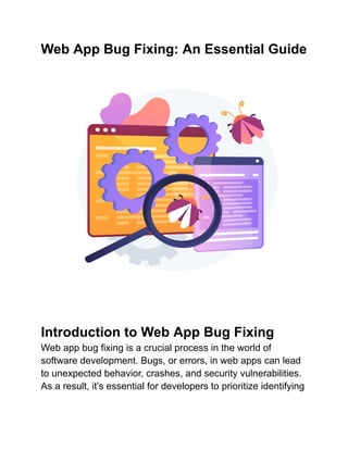 Web App Bug Fixing: An Essential Guide
Introduction to Web App Bug Fixing
Web app bug fixing is a crucial process in the world of
software development. Bugs, or errors, in web apps can lead
to unexpected behavior, crashes, and security vulnerabilities.
As a result, it’s essential for developers to prioritize identifying
 