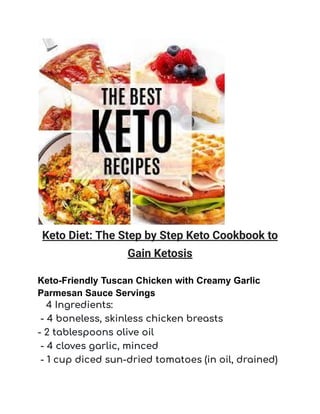 Keto Diet: The Step by Step Keto Cookbook to
Gain Ketosis
Keto-Friendly Tuscan Chicken with Creamy Garlic
Parmesan Sauce Servings
4 Ingredients:
- 4 boneless, skinless chicken breasts
- 2 tablespoons olive oil
- 4 cloves garlic, minced
- 1 cup diced sun-dried tomatoes (in oil, drained)
 