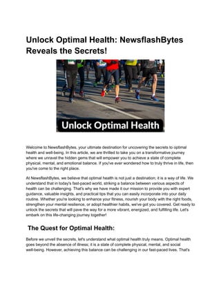 Unlock Optimal Health: NewsflashBytes
Reveals the Secrets!
Welcome to NewsflashBytes, your ultimate destination for uncovering the secrets to optimal
health and well-being. In this article, we are thrilled to take you on a transformative journey
where we unravel the hidden gems that will empower you to achieve a state of complete
physical, mental, and emotional balance. If you've ever wondered how to truly thrive in life, then
you've come to the right place.
At NewsflashBytes, we believe that optimal health is not just a destination; it is a way of life. We
understand that in today's fast-paced world, striking a balance between various aspects of
health can be challenging. That's why we have made it our mission to provide you with expert
guidance, valuable insights, and practical tips that you can easily incorporate into your daily
routine. Whether you're looking to enhance your fitness, nourish your body with the right foods,
strengthen your mental resilience, or adopt healthier habits, we've got you covered. Get ready to
unlock the secrets that will pave the way for a more vibrant, energized, and fulfilling life. Let's
embark on this life-changing journey together!
The Quest for Optimal Health:
Before we unveil the secrets, let's understand what optimal health truly means. Optimal health
goes beyond the absence of illness; it is a state of complete physical, mental, and social
well-being. However, achieving this balance can be challenging in our fast-paced lives. That's
 