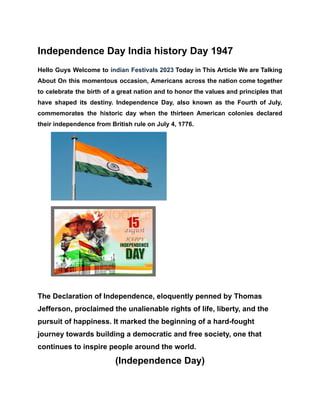 Independence Day India history Day 1947
Hello Guys Welcome to indian Festivals 2023 Today in This Article We are Talking
About On this momentous occasion, Americans across the nation come together
to celebrate the birth of a great nation and to honor the values and principles that
have shaped its destiny. Independence Day, also known as the Fourth of July,
commemorates the historic day when the thirteen American colonies declared
their independence from British rule on July 4, 1776.
The Declaration of Independence, eloquently penned by Thomas
Jefferson, proclaimed the unalienable rights of life, liberty, and the
pursuit of happiness. It marked the beginning of a hard-fought
journey towards building a democratic and free society, one that
continues to inspire people around the world.
(Independence Day)
 