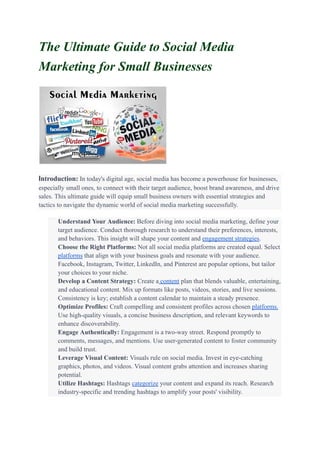 The Ultimate Guide to Social Media
Marketing for Small Businesses
Introduction: In today's digital age, social media has become a powerhouse for businesses,
especially small ones, to connect with their target audience, boost brand awareness, and drive
sales. This ultimate guide will equip small business owners with essential strategies and
tactics to navigate the dynamic world of social media marketing successfully.
​ Understand Your Audience: Before diving into social media marketing, define your
target audience. Conduct thorough research to understand their preferences, interests,
and behaviors. This insight will shape your content and engagement strategies.
​ Choose the Right Platforms: Not all social media platforms are created equal. Select
platforms that align with your business goals and resonate with your audience.
Facebook, Instagram, Twitter, LinkedIn, and Pinterest are popular options, but tailor
your choices to your niche.
​ Develop a Content Strategy: Create a content plan that blends valuable, entertaining,
and educational content. Mix up formats like posts, videos, stories, and live sessions.
Consistency is key; establish a content calendar to maintain a steady presence.
​ Optimize Profiles: Craft compelling and consistent profiles across chosen platforms.
Use high-quality visuals, a concise business description, and relevant keywords to
enhance discoverability.
​ Engage Authentically: Engagement is a two-way street. Respond promptly to
comments, messages, and mentions. Use user-generated content to foster community
and build trust.
​ Leverage Visual Content: Visuals rule on social media. Invest in eye-catching
graphics, photos, and videos. Visual content grabs attention and increases sharing
potential.
​ Utilize Hashtags: Hashtags categorize your content and expand its reach. Research
industry-specific and trending hashtags to amplify your posts' visibility.
 