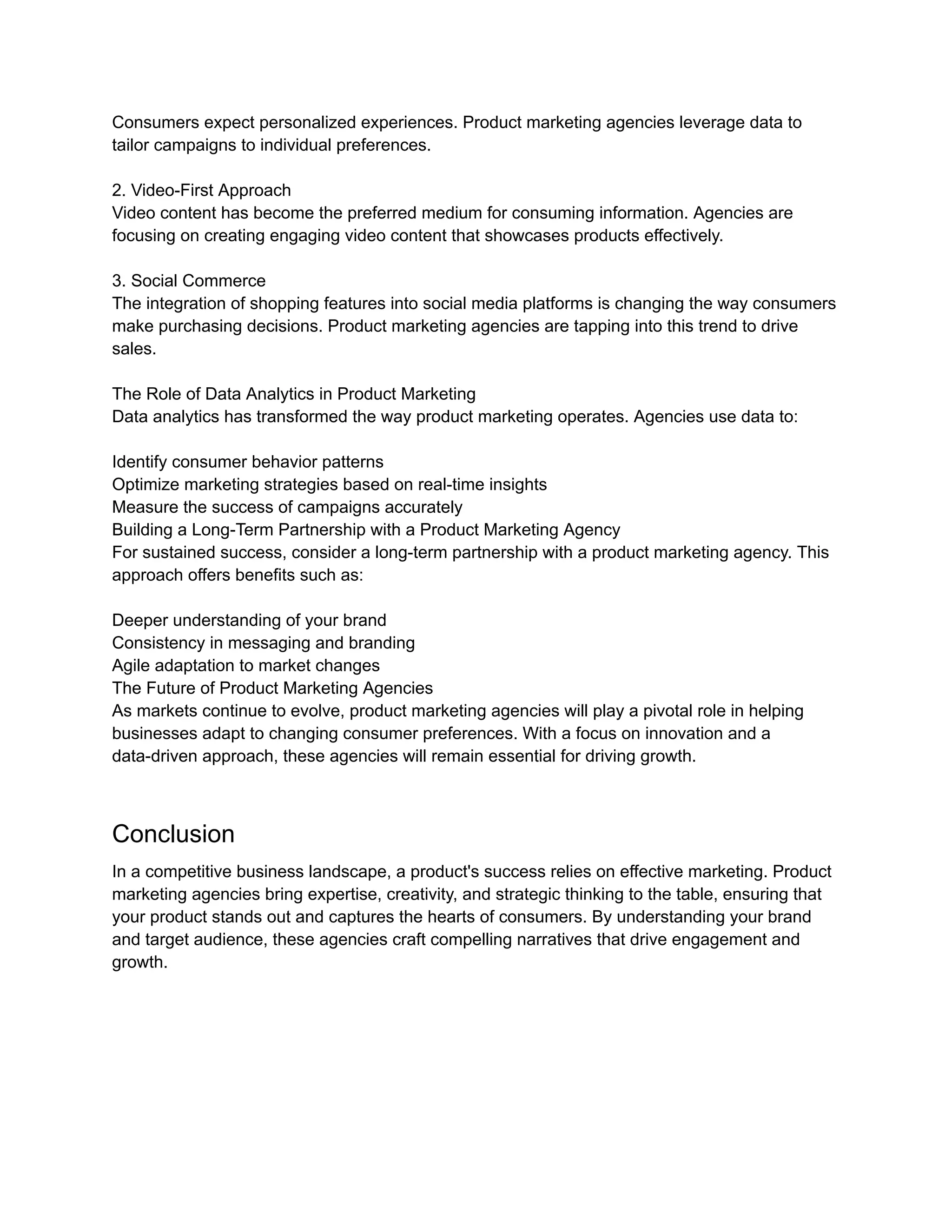 Consumers expect personalized experiences. Product marketing agencies leverage data to
tailor campaigns to individual preferences.
2. Video-First Approach
Video content has become the preferred medium for consuming information. Agencies are
focusing on creating engaging video content that showcases products effectively.
3. Social Commerce
The integration of shopping features into social media platforms is changing the way consumers
make purchasing decisions. Product marketing agencies are tapping into this trend to drive
sales.
The Role of Data Analytics in Product Marketing
Data analytics has transformed the way product marketing operates. Agencies use data to:
Identify consumer behavior patterns
Optimize marketing strategies based on real-time insights
Measure the success of campaigns accurately
Building a Long-Term Partnership with a Product Marketing Agency
For sustained success, consider a long-term partnership with a product marketing agency. This
approach offers benefits such as:
Deeper understanding of your brand
Consistency in messaging and branding
Agile adaptation to market changes
The Future of Product Marketing Agencies
As markets continue to evolve, product marketing agencies will play a pivotal role in helping
businesses adapt to changing consumer preferences. With a focus on innovation and a
data-driven approach, these agencies will remain essential for driving growth.
Conclusion
In a competitive business landscape, a product's success relies on effective marketing. Product
marketing agencies bring expertise, creativity, and strategic thinking to the table, ensuring that
your product stands out and captures the hearts of consumers. By understanding your brand
and target audience, these agencies craft compelling narratives that drive engagement and
growth.
 