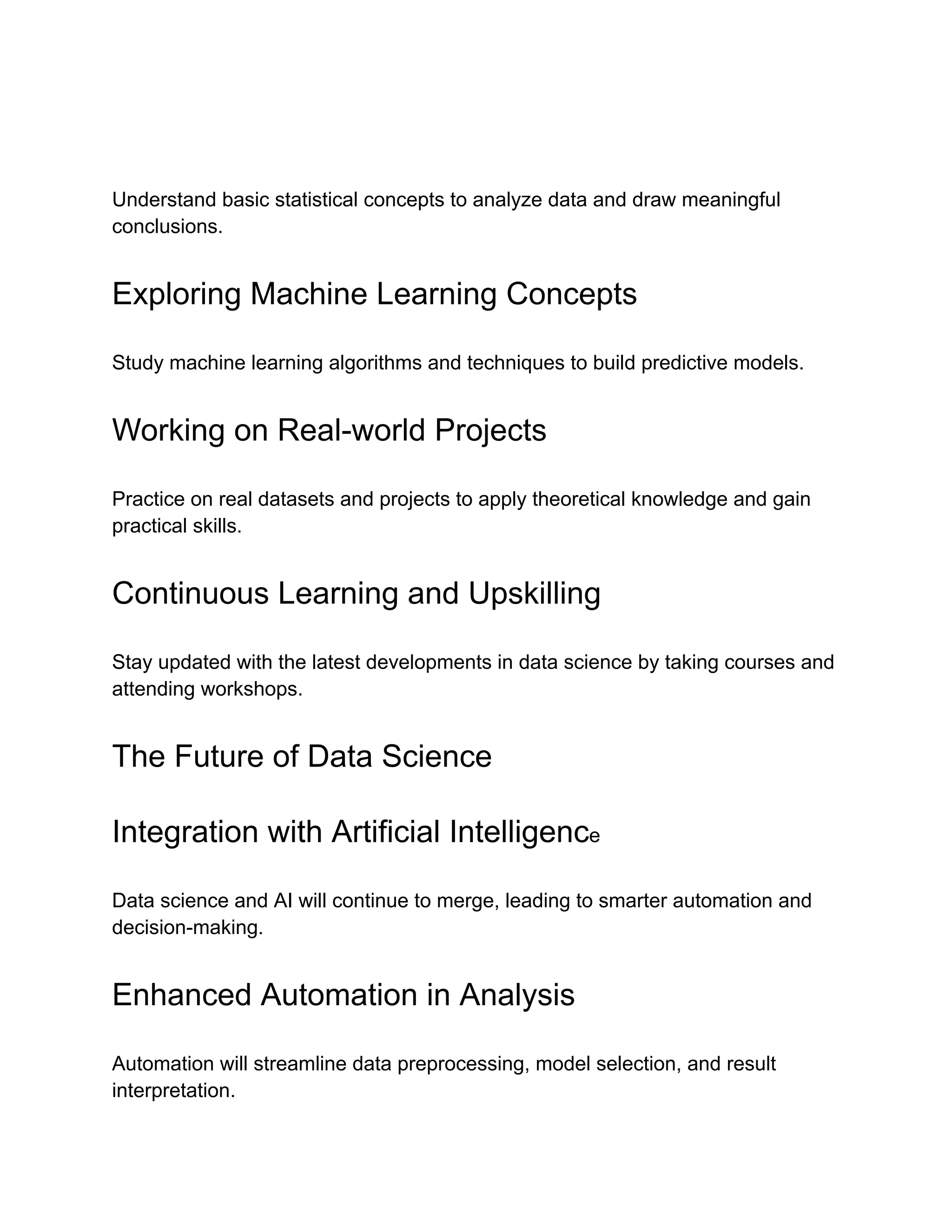 Understand basic statistical concepts to analyze data and draw meaningful
conclusions.
Exploring Machine Learning Concepts
Study machine learning algorithms and techniques to build predictive models.
Working on Real-world Projects
Practice on real datasets and projects to apply theoretical knowledge and gain
practical skills.
Continuous Learning and Upskilling
Stay updated with the latest developments in data science by taking courses and
attending workshops.
The Future of Data Science
Integration with Artificial Intelligence
Data science and AI will continue to merge, leading to smarter automation and
decision-making.
Enhanced Automation in Analysis
Automation will streamline data preprocessing, model selection, and result
interpretation.
 