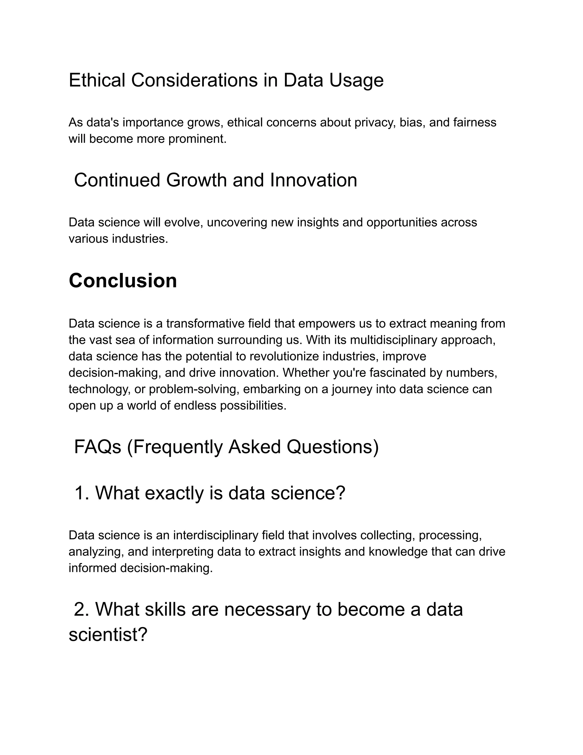Ethical Considerations in Data Usage
As data's importance grows, ethical concerns about privacy, bias, and fairness
will become more prominent.
Continued Growth and Innovation
Data science will evolve, uncovering new insights and opportunities across
various industries.
Conclusion
Data science is a transformative field that empowers us to extract meaning from
the vast sea of information surrounding us. With its multidisciplinary approach,
data science has the potential to revolutionize industries, improve
decision-making, and drive innovation. Whether you're fascinated by numbers,
technology, or problem-solving, embarking on a journey into data science can
open up a world of endless possibilities.
FAQs (Frequently Asked Questions)
1. What exactly is data science?
Data science is an interdisciplinary field that involves collecting, processing,
analyzing, and interpreting data to extract insights and knowledge that can drive
informed decision-making.
2. What skills are necessary to become a data
scientist?
 