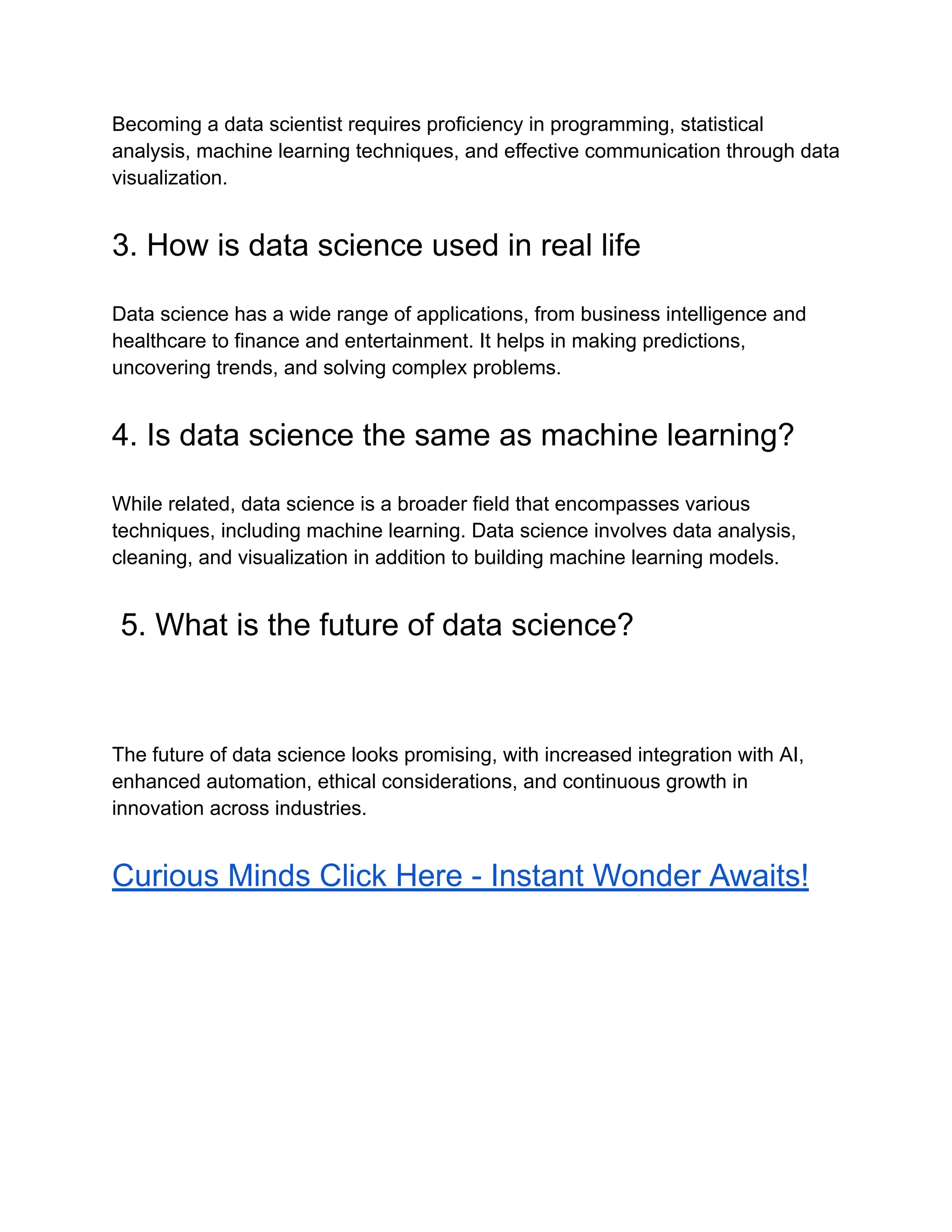 Becoming a data scientist requires proficiency in programming, statistical
analysis, machine learning techniques, and effective communication through data
visualization.
3. How is data science used in real life
Data science has a wide range of applications, from business intelligence and
healthcare to finance and entertainment. It helps in making predictions,
uncovering trends, and solving complex problems.
4. Is data science the same as machine learning?
While related, data science is a broader field that encompasses various
techniques, including machine learning. Data science involves data analysis,
cleaning, and visualization in addition to building machine learning models.
5. What is the future of data science?
The future of data science looks promising, with increased integration with AI,
enhanced automation, ethical considerations, and continuous growth in
innovation across industries.
Curious Minds Click Here - Instant Wonder Awaits!
 