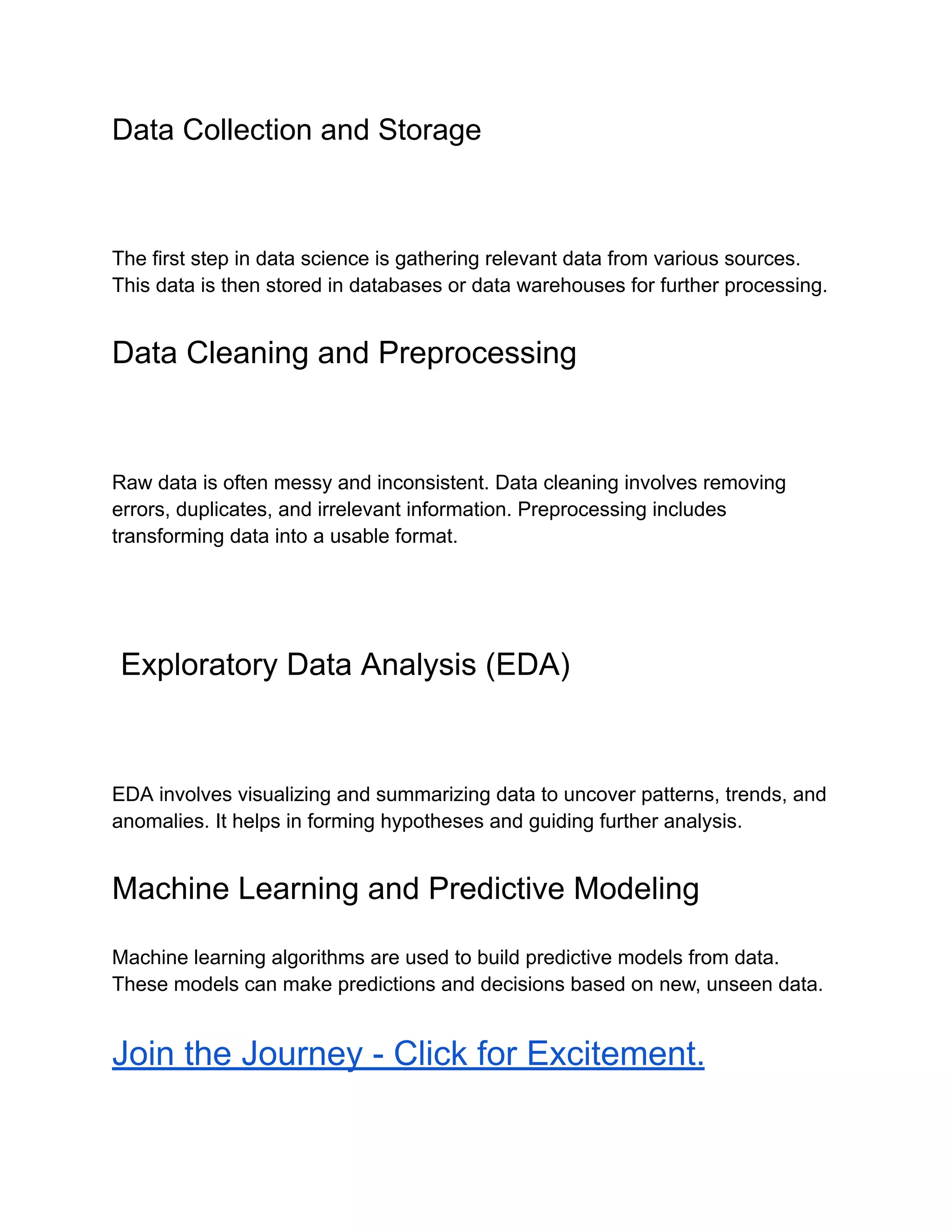 Data Collection and Storage
The first step in data science is gathering relevant data from various sources.
This data is then stored in databases or data warehouses for further processing.
Data Cleaning and Preprocessing
Raw data is often messy and inconsistent. Data cleaning involves removing
errors, duplicates, and irrelevant information. Preprocessing includes
transforming data into a usable format.
Exploratory Data Analysis (EDA)
EDA involves visualizing and summarizing data to uncover patterns, trends, and
anomalies. It helps in forming hypotheses and guiding further analysis.
Machine Learning and Predictive Modeling
Machine learning algorithms are used to build predictive models from data.
These models can make predictions and decisions based on new, unseen data.
Join the Journey - Click for Excitement.
 