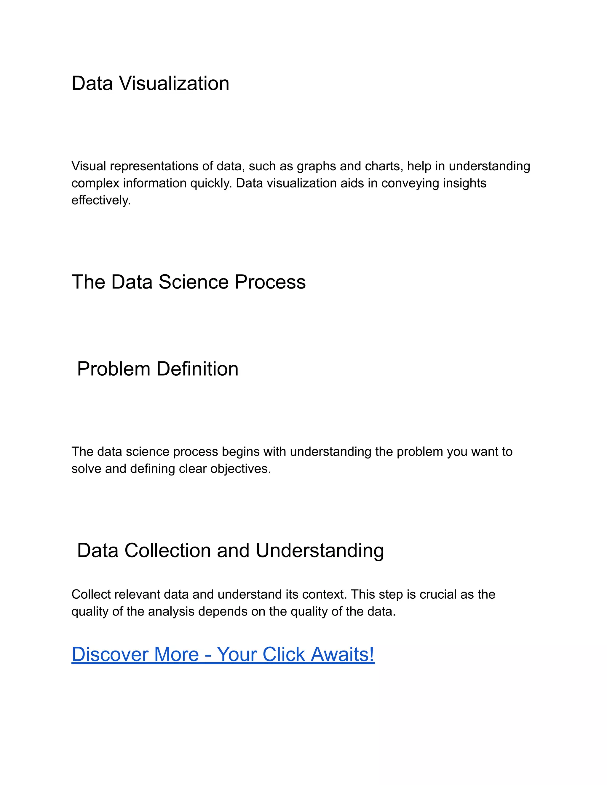 Data Visualization
Visual representations of data, such as graphs and charts, help in understanding
complex information quickly. Data visualization aids in conveying insights
effectively.
The Data Science Process
Problem Definition
The data science process begins with understanding the problem you want to
solve and defining clear objectives.
Data Collection and Understanding
Collect relevant data and understand its context. This step is crucial as the
quality of the analysis depends on the quality of the data.
Discover More - Your Click Awaits!
 
