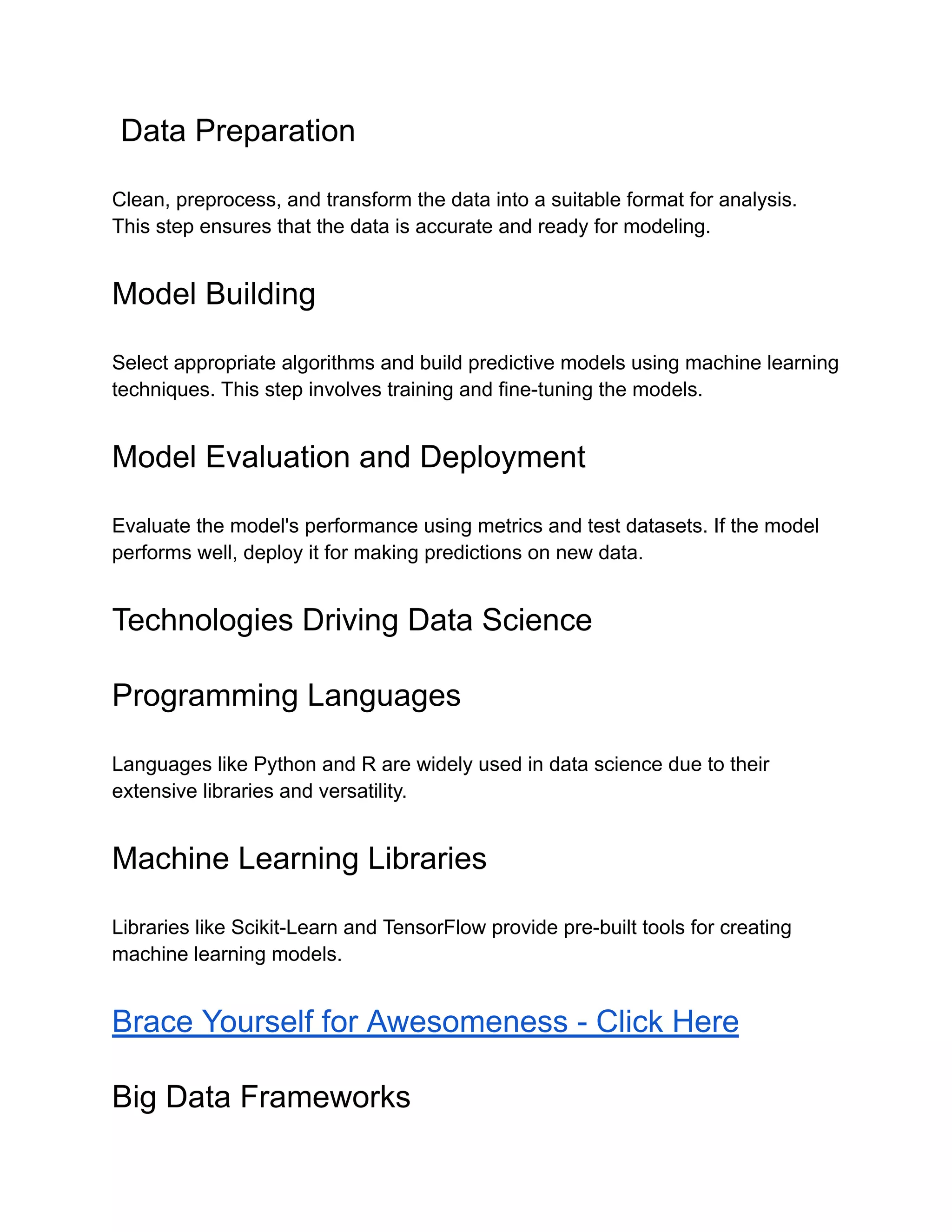 Data Preparation
Clean, preprocess, and transform the data into a suitable format for analysis.
This step ensures that the data is accurate and ready for modeling.
Model Building
Select appropriate algorithms and build predictive models using machine learning
techniques. This step involves training and fine-tuning the models.
Model Evaluation and Deployment
Evaluate the model's performance using metrics and test datasets. If the model
performs well, deploy it for making predictions on new data.
Technologies Driving Data Science
Programming Languages
Languages like Python and R are widely used in data science due to their
extensive libraries and versatility.
Machine Learning Libraries
Libraries like Scikit-Learn and TensorFlow provide pre-built tools for creating
machine learning models.
Brace Yourself for Awesomeness - Click Here
Big Data Frameworks
 