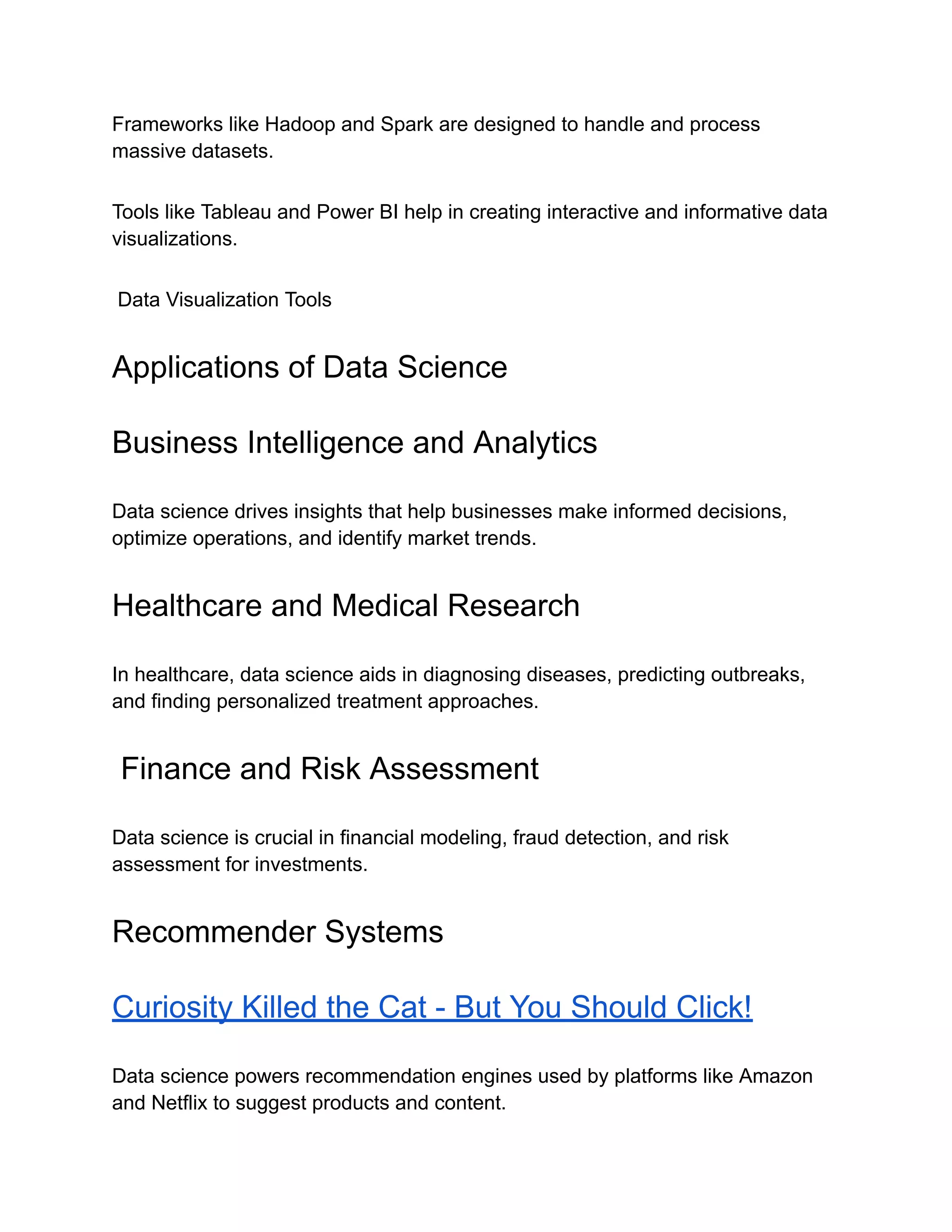 Frameworks like Hadoop and Spark are designed to handle and process
massive datasets.
Tools like Tableau and Power BI help in creating interactive and informative data
visualizations.
Data Visualization Tools
Applications of Data Science
Business Intelligence and Analytics
Data science drives insights that help businesses make informed decisions,
optimize operations, and identify market trends.
Healthcare and Medical Research
In healthcare, data science aids in diagnosing diseases, predicting outbreaks,
and finding personalized treatment approaches.
Finance and Risk Assessment
Data science is crucial in financial modeling, fraud detection, and risk
assessment for investments.
Recommender Systems
Curiosity Killed the Cat - But You Should Click!
Data science powers recommendation engines used by platforms like Amazon
and Netflix to suggest products and content.
 