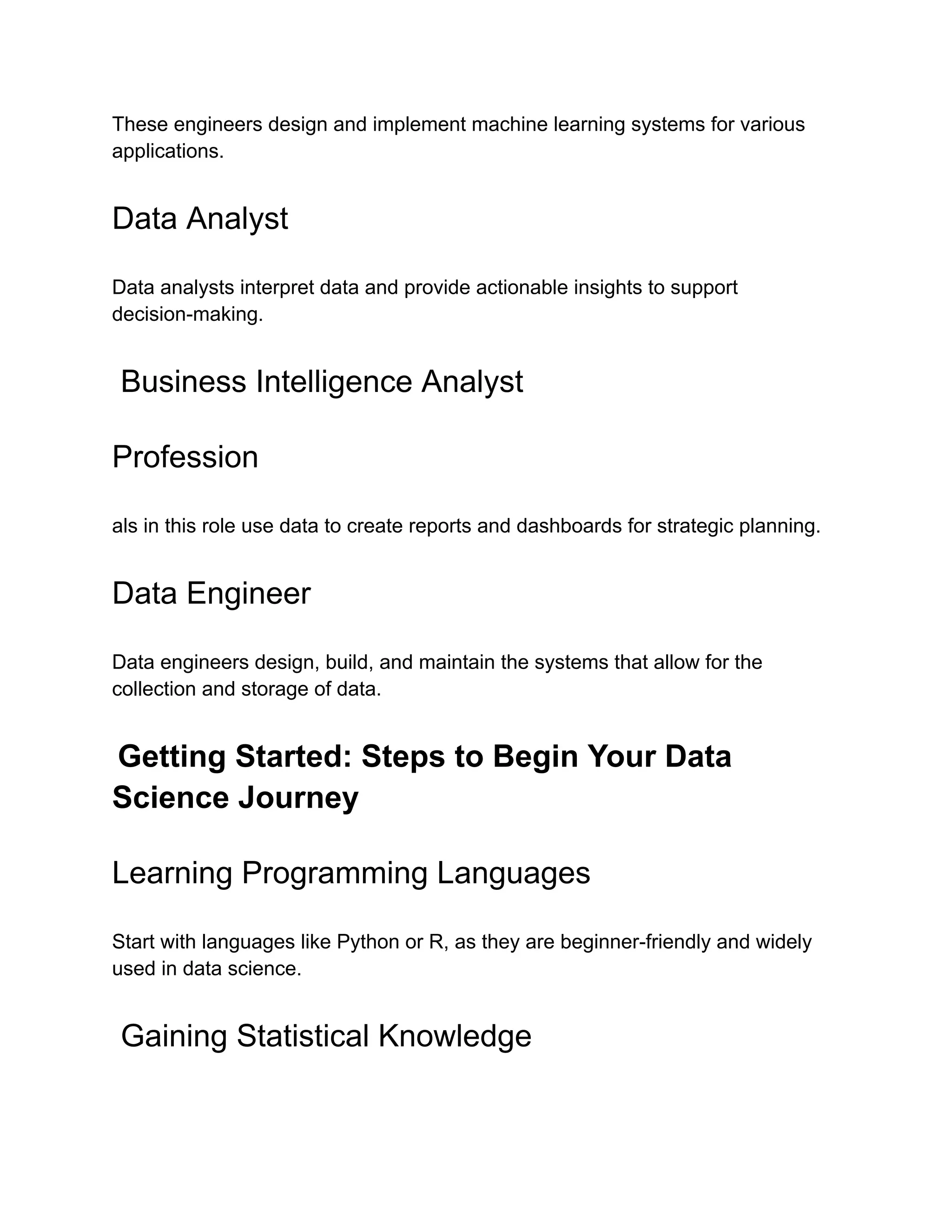 These engineers design and implement machine learning systems for various
applications.
Data Analyst
Data analysts interpret data and provide actionable insights to support
decision-making.
Business Intelligence Analyst
Profession
als in this role use data to create reports and dashboards for strategic planning.
Data Engineer
Data engineers design, build, and maintain the systems that allow for the
collection and storage of data.
Getting Started: Steps to Begin Your Data
Science Journey
Learning Programming Languages
Start with languages like Python or R, as they are beginner-friendly and widely
used in data science.
Gaining Statistical Knowledge
 
