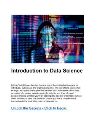 Introduction to Data Science
In today's digital age, data has become one of the most valuable assets for
individuals, businesses, and organizations alike. The field of data science has
emerged as a powerful discipline that enables us to make sense of this vast
amount of information, extract meaningful insights, and drive informed
decision-making. Whether you're an aspiring data scientist or someone curious
about the world of data, this article will provide you with a comprehensive
introduction to the fascinating realm of data science.
Unlock the Secrets - Click to Begin.
 