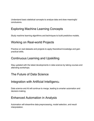 Understand basic statistical concepts to analyze data and draw meaningful
conclusions.
Exploring Machine Learning Concepts
Study machine learning algorithms and techniques to build predictive models.
Working on Real-world Projects
Practice on real datasets and projects to apply theoretical knowledge and gain
practical skills.
Continuous Learning and Upskilling
Stay updated with the latest developments in data science by taking courses and
attending workshops.
The Future of Data Science
Integration with Artificial Intelligence
Data science and AI will continue to merge, leading to smarter automation and
decision-making.
Enhanced Automation in Analysis
Automation will streamline data preprocessing, model selection, and result
interpretation.
 