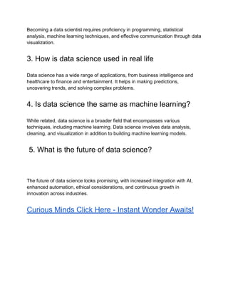 Becoming a data scientist requires proficiency in programming, statistical
analysis, machine learning techniques, and effective communication through data
visualization.
3. How is data science used in real life
Data science has a wide range of applications, from business intelligence and
healthcare to finance and entertainment. It helps in making predictions,
uncovering trends, and solving complex problems.
4. Is data science the same as machine learning?
While related, data science is a broader field that encompasses various
techniques, including machine learning. Data science involves data analysis,
cleaning, and visualization in addition to building machine learning models.
5. What is the future of data science?
The future of data science looks promising, with increased integration with AI,
enhanced automation, ethical considerations, and continuous growth in
innovation across industries.
Curious Minds Click Here - Instant Wonder Awaits!
 