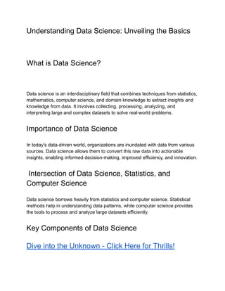 Understanding Data Science: Unveiling the Basics
What is Data Science?
Data science is an interdisciplinary field that combines techniques from statistics,
mathematics, computer science, and domain knowledge to extract insights and
knowledge from data. It involves collecting, processing, analyzing, and
interpreting large and complex datasets to solve real-world problems.
Importance of Data Science
In today's data-driven world, organizations are inundated with data from various
sources. Data science allows them to convert this raw data into actionable
insights, enabling informed decision-making, improved efficiency, and innovation.
Intersection of Data Science, Statistics, and
Computer Science
Data science borrows heavily from statistics and computer science. Statistical
methods help in understanding data patterns, while computer science provides
the tools to process and analyze large datasets efficiently.
Key Components of Data Science
Dive into the Unknown - Click Here for Thrills!
 