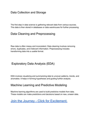 Data Collection and Storage
The first step in data science is gathering relevant data from various sources.
This data is then stored in databases or data warehouses for further processing.
Data Cleaning and Preprocessing
Raw data is often messy and inconsistent. Data cleaning involves removing
errors, duplicates, and irrelevant information. Preprocessing includes
transforming data into a usable format.
Exploratory Data Analysis (EDA)
EDA involves visualizing and summarizing data to uncover patterns, trends, and
anomalies. It helps in forming hypotheses and guiding further analysis.
Machine Learning and Predictive Modeling
Machine learning algorithms are used to build predictive models from data.
These models can make predictions and decisions based on new, unseen data.
Join the Journey - Click for Excitement.
 