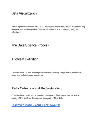 Data Visualization
Visual representations of data, such as graphs and charts, help in understanding
complex information quickly. Data visualization aids in conveying insights
effectively.
The Data Science Process
Problem Definition
The data science process begins with understanding the problem you want to
solve and defining clear objectives.
Data Collection and Understanding
Collect relevant data and understand its context. This step is crucial as the
quality of the analysis depends on the quality of the data.
Discover More - Your Click Awaits!
 