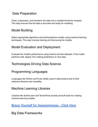 Data Preparation
Clean, preprocess, and transform the data into a suitable format for analysis.
This step ensures that the data is accurate and ready for modeling.
Model Building
Select appropriate algorithms and build predictive models using machine learning
techniques. This step involves training and fine-tuning the models.
Model Evaluation and Deployment
Evaluate the model's performance using metrics and test datasets. If the model
performs well, deploy it for making predictions on new data.
Technologies Driving Data Science
Programming Languages
Languages like Python and R are widely used in data science due to their
extensive libraries and versatility.
Machine Learning Libraries
Libraries like Scikit-Learn and TensorFlow provide pre-built tools for creating
machine learning models.
Brace Yourself for Awesomeness - Click Here
Big Data Frameworks
 