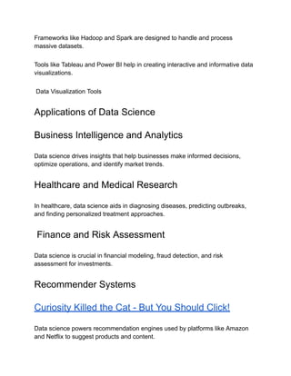 Frameworks like Hadoop and Spark are designed to handle and process
massive datasets.
Tools like Tableau and Power BI help in creating interactive and informative data
visualizations.
Data Visualization Tools
Applications of Data Science
Business Intelligence and Analytics
Data science drives insights that help businesses make informed decisions,
optimize operations, and identify market trends.
Healthcare and Medical Research
In healthcare, data science aids in diagnosing diseases, predicting outbreaks,
and finding personalized treatment approaches.
Finance and Risk Assessment
Data science is crucial in financial modeling, fraud detection, and risk
assessment for investments.
Recommender Systems
Curiosity Killed the Cat - But You Should Click!
Data science powers recommendation engines used by platforms like Amazon
and Netflix to suggest products and content.
 