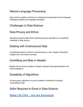Natural Language Processing
Data science enables machines to understand and generate human language,
facilitating chatbots and language translation.
Challenges in Data Science
Data Privacy and Ethics
Managing sensitive data while respecting privacy regulations is a significant
challenge in data science.
Dealing with Unstructured Data
A substantial portion of data is unstructured (e.g., text, images). Extracting
insights from such data is complex.
Overfitting and Bias in Models
Models can be overly complex or biased, leading to poor generalization and
unfair predictions.
Scalability of Algorithms
As data grows, algorithms must be scalable to handle the increased
computational load.
Skills Required to Excel in Data Science
Make Life Click - Join the Adventure!
 