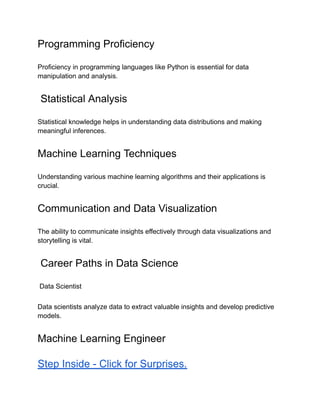 Programming Proficiency
Proficiency in programming languages like Python is essential for data
manipulation and analysis.
Statistical Analysis
Statistical knowledge helps in understanding data distributions and making
meaningful inferences.
Machine Learning Techniques
Understanding various machine learning algorithms and their applications is
crucial.
Communication and Data Visualization
The ability to communicate insights effectively through data visualizations and
storytelling is vital.
Career Paths in Data Science
Data Scientist
Data scientists analyze data to extract valuable insights and develop predictive
models.
Machine Learning Engineer
Step Inside - Click for Surprises.
 